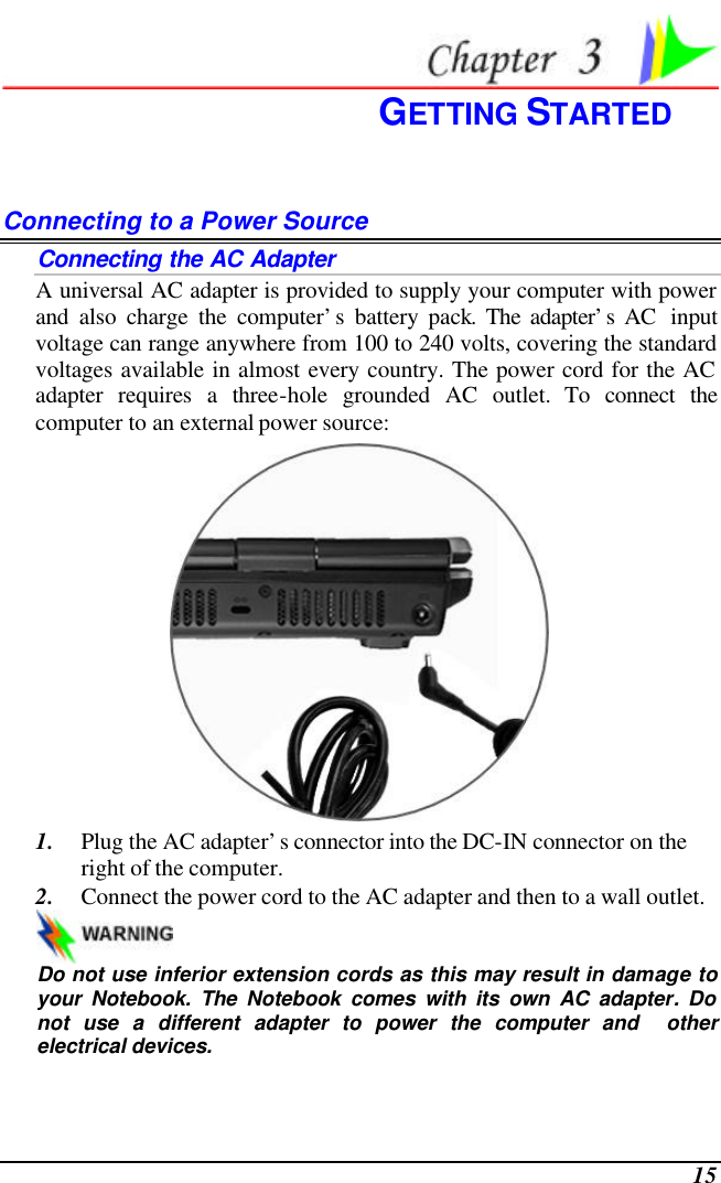  15  GETTING STARTED Connecting to a Power Source Connecting the AC Adapter A universal AC adapter is provided to supply your computer with power and also charge the computer’s battery pack. The adapter’s AC  input voltage can range anywhere from 100 to 240 volts, covering the standard voltages available in almost every country. The power cord for the AC adapter requires a three-hole grounded AC outlet. To connect the computer to an external power source:  1. Plug the AC adapter’s connector into the DC-IN connector on the right of the computer. 2. Connect the power cord to the AC adapter and then to a wall outlet.   Do not use inferior extension cords as this may result in damage to your Notebook. The Notebook comes with its own AC adapter. Do not use a different adapter to power the computer and  other electrical devices. 