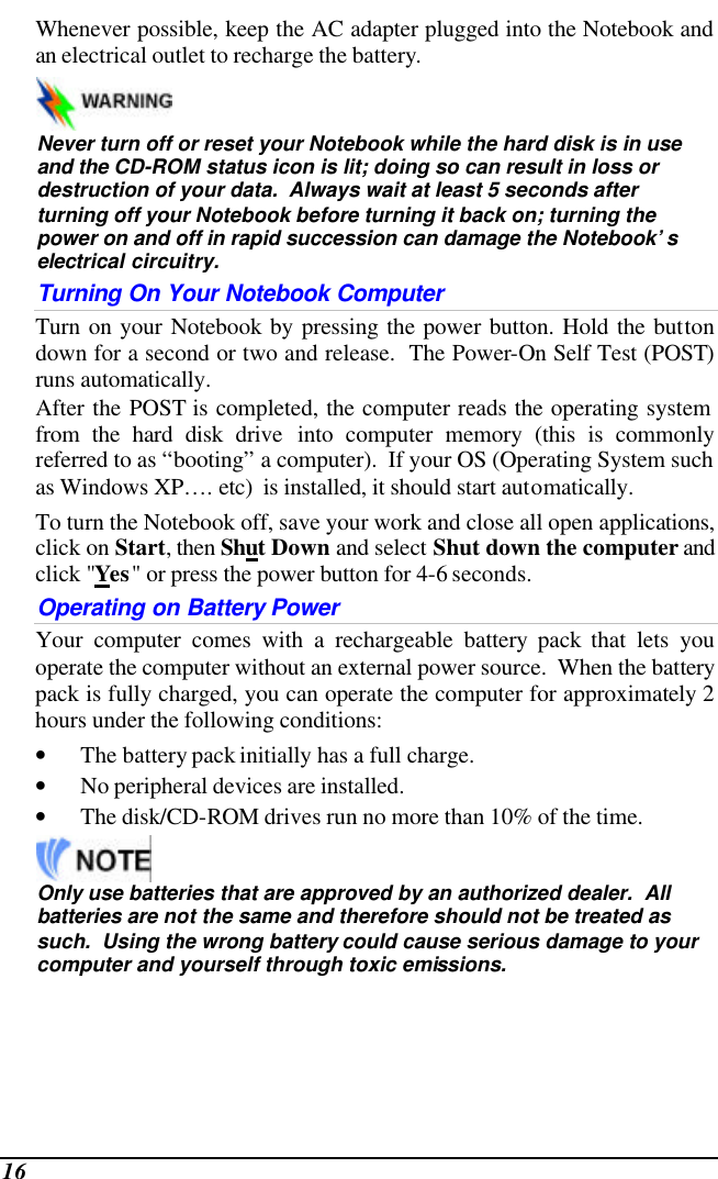  16 Whenever possible, keep the AC adapter plugged into the Notebook and an electrical outlet to recharge the battery.     Never turn off or reset your Notebook while the hard disk is in use and the CD-ROM status icon is lit; doing so can result in loss or destruction of your data.  Always wait at least 5 seconds after turning off your Notebook before turning it back on; turning the power on and off in rapid succession can damage the Notebook’s electrical circuitry. Turning On Your Notebook Computer Turn on your Notebook by pressing the power button. Hold the button down for a second or two and release.  The Power-On Self Test (POST) runs automatically.   After the POST is completed, the computer reads the operating system from the hard disk drive into computer memory (this is commonly referred to as “booting” a computer).  If your OS (Operating System such as Windows XP…. etc)  is installed, it should start automatically. To turn the Notebook off, save your work and close all open applications, click on Start, then Shut Down and select Shut down the computer and click &quot;Yes&quot; or press the power button for 4-6 seconds. Operating on Battery Power  Your computer comes with a rechargeable battery pack that lets you operate the computer without an external power source.  When the battery pack is fully charged, you can operate the computer for approximately 2 hours under the following conditions:  • The battery pack initially has a full charge. • No peripheral devices are installed. • The disk/CD-ROM drives run no more than 10% of the time.   Only use batteries that are approved by an authorized dealer.  All batteries are not the same and therefore should not be treated as such.  Using the wrong battery could cause serious damage to your computer and yourself through toxic emissions. 