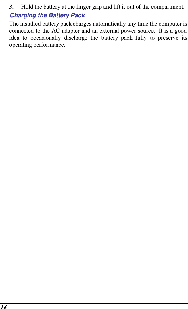  18 3. Hold the battery at the finger grip and lift it out of the compartment. Charging the Battery Pack The installed battery pack charges automatically any time the computer is connected to the AC adapter and an external power source.  It is a good idea to occasionally discharge the battery pack fully to preserve its operating performance.   