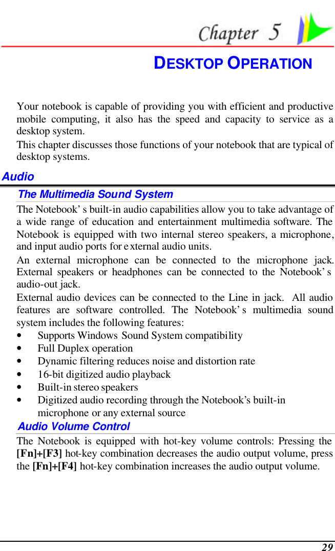  29  DESKTOP OPERATION Your notebook is capable of providing you with efficient and productive mobile computing, it also has the speed and capacity to service as a desktop system. This chapter discusses those functions of your notebook that are typical of desktop systems. Audio The Multimedia Sound System The Notebook’s built-in audio capabilities allow you to take advantage of a wide range of education and entertainment multimedia software. The Notebook is equipped with two internal stereo speakers, a microphone, and input audio ports for external audio units.   An external microphone can be connected to the microphone jack.  External speakers or headphones can be connected to the Notebook’s audio-out jack.   External audio devices can be connected to the Line in jack.  All audio features are software controlled. The Notebook’s multimedia sound system includes the following features: • Supports Windows Sound System compatibility • Full Duplex operation • Dynamic filtering reduces noise and distortion rate • 16-bit digitized audio playback • Built-in stereo speakers • Digitized audio recording through the Notebook’s built-in microphone or any external source Audio Volume Control The Notebook is equipped with hot-key volume controls: Pressing the [Fn]+[F3] hot-key combination decreases the audio output volume, press the [Fn]+[F4] hot-key combination increases the audio output volume. 