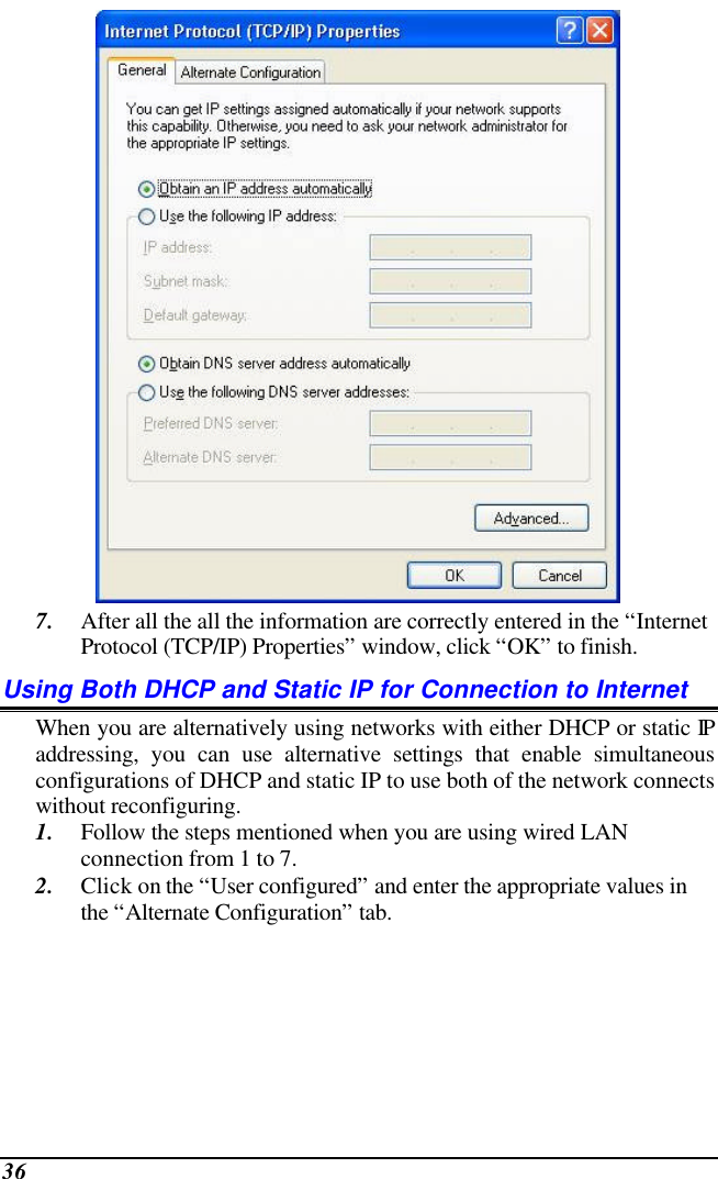  36  7. After all the all the information are correctly entered in the “Internet Protocol (TCP/IP) Properties” window, click “OK” to finish. Using Both DHCP and Static IP for Connection to Internet When you are alternatively using networks with either DHCP or static IP addressing, you can use alternative settings that enable simultaneous configurations of DHCP and static IP to use both of the network connects without reconfiguring. 1. Follow the steps mentioned when you are using wired LAN connection from 1 to 7. 2. Click on the “User configured” and enter the appropriate values in the “Alternate Configuration” tab. 