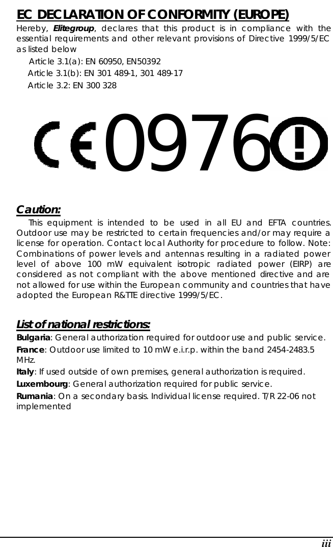  iii EC DECLARATION OF CONFORMITY (EUROPE)   Hereby,  Elitegroup, declares that this product is in compliance with the essential requirements and other relevant provisions of Directive 1999/5/EC as listed below      Article 3.1(a): EN 60950, EN50392   Article 3.1(b): EN 301 489-1, 301 489-17   Article 3.2: EN 300 328     0976      Caution:   This equipment is intended to be used in all EU and EFTA countries. Outdoor use may be restricted to certain frequencies and/or may require a license for operation. Contact local Authority for procedure to follow. Note: Combinations of power levels and antennas resulting in a radiated power level of above 100 mW equivalent isotropic radiated power (EIRP) are considered as not compliant with the above mentioned directive and are not allowed for use within the European community and countries that have adopted the European R&amp;TTE directive 1999/5/EC.  List of national restrictions: Bulgaria: General authorization required for outdoor use and public service. France: Outdoor use limited to 10 mW e.i.r.p. within the band 2454-2483.5 MHz. Italy: If used outside of own premises, general authorization is required. Luxembourg: General authorization required for public service. Rumania: On a secondary basis. Individual license required. T/R 22-06 not implemented           