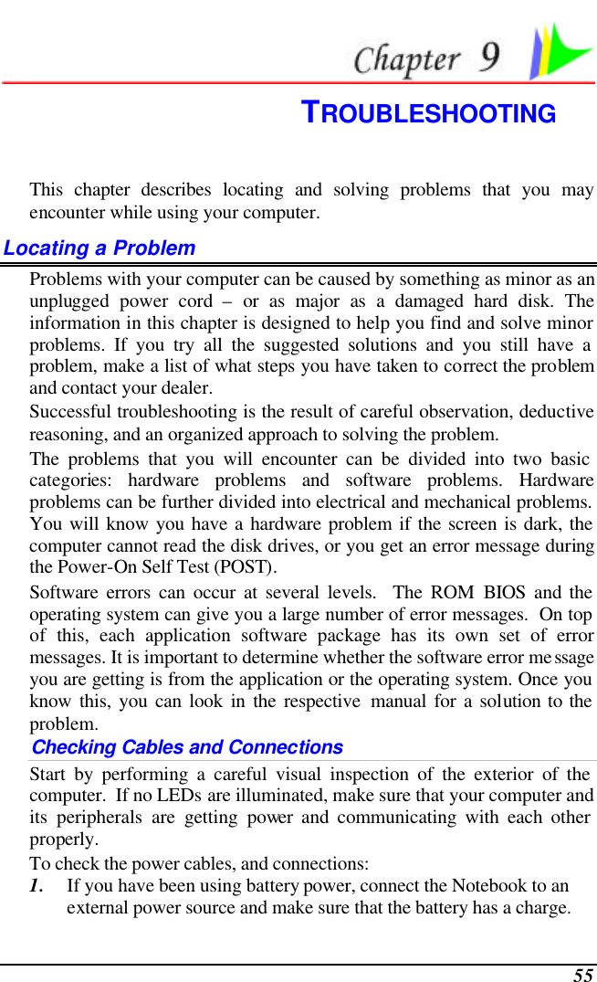  55  TROUBLESHOOTING This chapter describes locating and solving problems that you may encounter while using your computer. Locating a Problem Problems with your computer can be caused by something as minor as an unplugged power cord – or as major as a damaged hard disk. The information in this chapter is designed to help you find and solve minor problems. If you try all the suggested solutions and you still have a problem, make a list of what steps you have taken to correct the problem and contact your dealer.  Successful troubleshooting is the result of careful observation, deductive reasoning, and an organized approach to solving the problem.  The problems that you will encounter can be divided into two basic categories: hardware problems and software problems. Hardware problems can be further divided into electrical and mechanical problems. You will know you have a hardware problem if the screen is dark, the computer cannot read the disk drives, or you get an error message during the Power-On Self Test (POST). Software errors can occur at several levels.  The ROM BIOS and the operating system can give you a large number of error messages.  On top of this, each application software package has its own set of error messages. It is important to determine whether the software error message you are getting is from the application or the operating system. Once you know this, you can look in the respective manual for a solution to the problem. Checking Cables and Connections Start by performing a careful visual inspection of the exterior of the computer.  If no LEDs are illuminated, make sure that your computer and its peripherals are getting power and communicating with each other properly. To check the power cables, and connections: 1. If you have been using battery power, connect the Notebook to an external power source and make sure that the battery has a charge.  