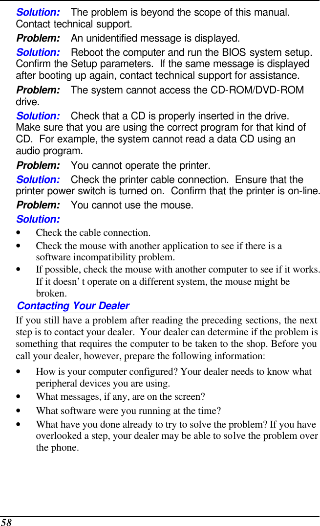  58 Solution: The problem is beyond the scope of this manual.  Contact technical support. Problem: An unidentified message is displayed. Solution: Reboot the computer and run the BIOS system setup.  Confirm the Setup parameters.  If the same message is displayed after booting up again, contact technical support for assistance. Problem: The system cannot access the CD-ROM/DVD-ROM drive. Solution: Check that a CD is properly inserted in the drive.  Make sure that you are using the correct program for that kind of CD.  For example, the system cannot read a data CD using an audio program. Problem: You cannot operate the printer. Solution: Check the printer cable connection.  Ensure that the printer power switch is turned on.  Confirm that the printer is on-line. Problem: You cannot use the mouse. Solution:  • Check the cable connection. • Check the mouse with another application to see if there is a software incompatibility problem. • If possible, check the mouse with another computer to see if it works.  If it doesn’t operate on a different system, the mouse might be broken. Contacting Your Dealer If you still have a problem after reading the preceding sections, the next step is to contact your dealer.  Your dealer can determine if the problem is something that requires the computer to be taken to the shop. Before you call your dealer, however, prepare the following information: • How is your computer configured? Your dealer needs to know what peripheral devices you are using. • What messages, if any, are on the screen? • What software were you running at the time? • What have you done already to try to solve the problem? If you have overlooked a step, your dealer may be able to solve the problem over the phone.  