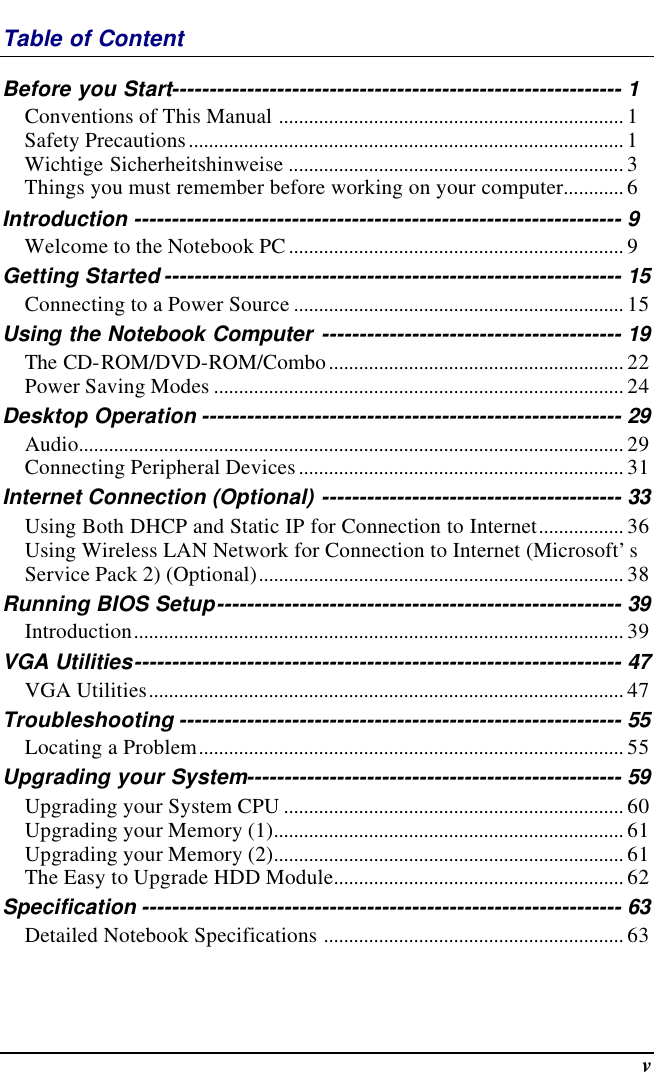  v Table of Content Before you Start------------------------------------------------------------ 1 Conventions of This Manual ..................................................................... 1 Safety Precautions....................................................................................... 1 Wichtige Sicherheitshinweise ................................................................... 3 Things you must remember before working on your computer............ 6 Introduction ----------------------------------------------------------------- 9 Welcome to the Notebook PC................................................................... 9 Getting Started ------------------------------------------------------------- 15 Connecting to a Power Source .................................................................. 15 Using the Notebook Computer ---------------------------------------- 19 The CD-ROM/DVD-ROM/Combo........................................................... 22 Power Saving Modes .................................................................................. 24 Desktop Operation -------------------------------------------------------- 29 Audio............................................................................................................. 29 Connecting Peripheral Devices................................................................. 31 Internet Connection (Optional) ---------------------------------------- 33 Using Both DHCP and Static IP for Connection to Internet................. 36 Using Wireless LAN Network for Connection to Internet (Microsoft’s Service Pack 2) (Optional)......................................................................... 38 Running BIOS Setup------------------------------------------------------ 39 Introduction.................................................................................................. 39 VGA Utilities----------------------------------------------------------------- 47 VGA Utilities............................................................................................... 47 Troubleshooting ----------------------------------------------------------- 55 Locating a Problem..................................................................................... 55 Upgrading your System-------------------------------------------------- 59 Upgrading your System CPU .................................................................... 60 Upgrading your Memory (1)...................................................................... 61 Upgrading your Memory (2)...................................................................... 61 The Easy to Upgrade HDD Module.......................................................... 62 Specification ---------------------------------------------------------------- 63 Detailed Notebook Specifications ............................................................ 63  