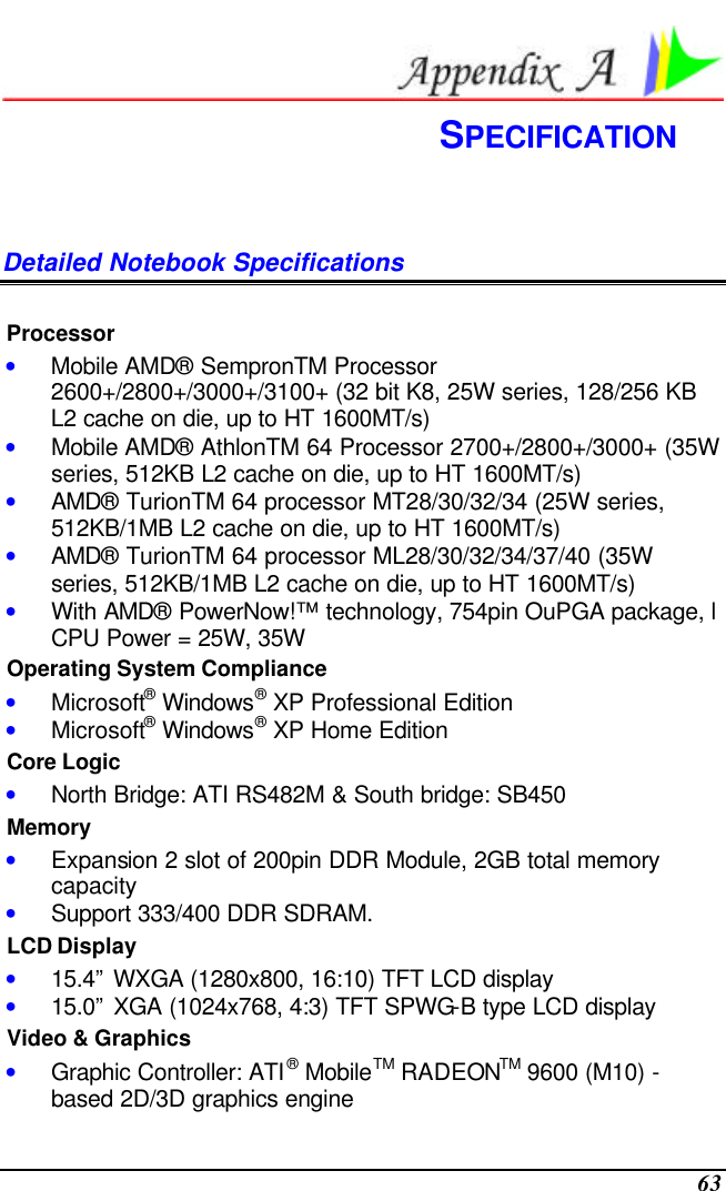  63  SPECIFICATION Detailed Notebook Specifications  Processor • Mobile AMD® SempronTM Processor 2600+/2800+/3000+/3100+ (32 bit K8, 25W series, 128/256 KB L2 cache on die, up to HT 1600MT/s) • Mobile AMD® AthlonTM 64 Processor 2700+/2800+/3000+ (35W series, 512KB L2 cache on die, up to HT 1600MT/s) • AMD® TurionTM 64 processor MT28/30/32/34 (25W series, 512KB/1MB L2 cache on die, up to HT 1600MT/s) • AMD® TurionTM 64 processor ML28/30/32/34/37/40 (35W series, 512KB/1MB L2 cache on die, up to HT 1600MT/s) • With AMD® PowerNow!™ technology, 754pin OuPGA package, l CPU Power = 25W, 35W Operating System Compliance • Microsoft® Windows® XP Professional Edition • Microsoft® Windows® XP Home Edition Core Logic • North Bridge: ATI RS482M &amp; South bridge: SB450 Memory • Expansion 2 slot of 200pin DDR Module, 2GB total memory capacity  • Support 333/400 DDR SDRAM. LCD Display • 15.4” WXGA (1280x800, 16:10) TFT LCD display • 15.0” XGA (1024x768, 4:3) TFT SPWG-B type LCD display Video &amp; Graphics • Graphic Controller: ATI® MobileTM RADEONTM 9600 (M10) -based 2D/3D graphics engine 