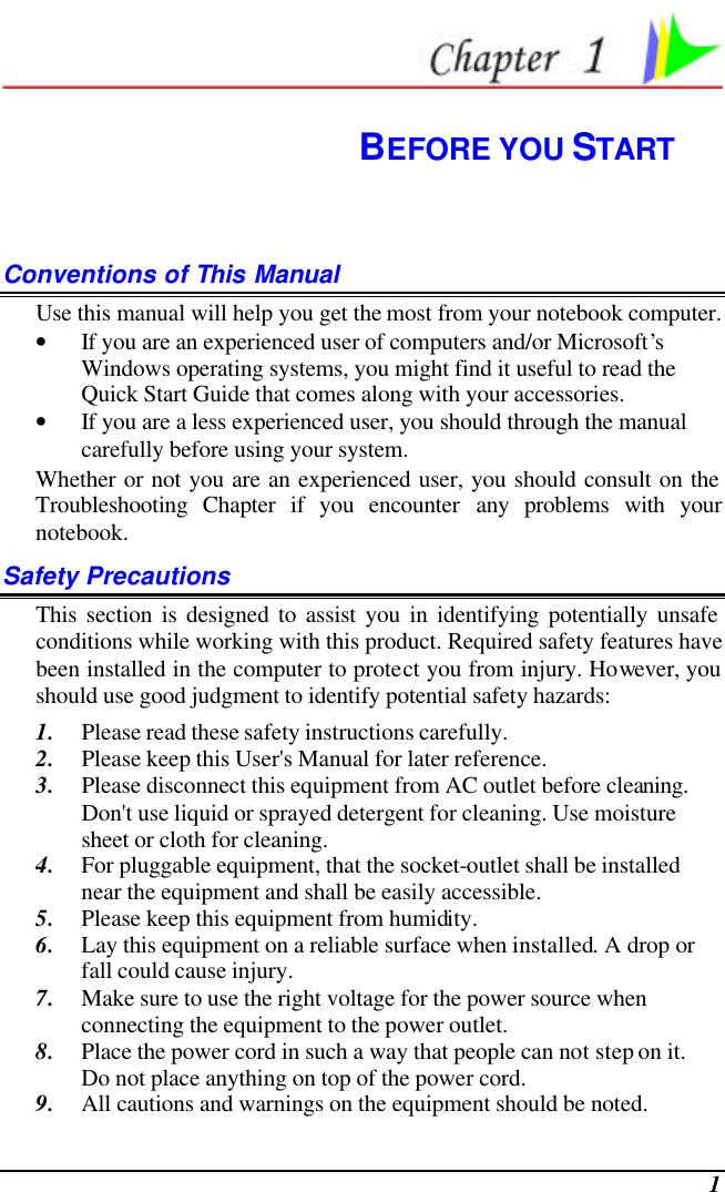  1  BEFORE YOU START Conventions of This Manual Use this manual will help you get the most from your notebook computer.   • If you are an experienced user of computers and/or Microsoft’s Windows operating systems, you might find it useful to read the Quick Start Guide that comes along with your accessories. • If you are a less experienced user, you should through the manual carefully before using your system. Whether or not you are an experienced user, you should consult on the Troubleshooting Chapter if you encounter any problems with your notebook.   Safety Precautions This section is designed to assist you in identifying potentially unsafe conditions while working with this product. Required safety features have been installed in the computer to protect you from injury. However, you should use good judgment to identify potential safety hazards: 1. Please read these safety instructions carefully. 2. Please keep this User&apos;s Manual for later reference. 3. Please disconnect this equipment from AC outlet before cleaning.  Don&apos;t use liquid or sprayed detergent for cleaning. Use moisture sheet or cloth for cleaning. 4. For pluggable equipment, that the socket-outlet shall be installed near the equipment and shall be easily accessible. 5. Please keep this equipment from humidity. 6. Lay this equipment on a reliable surface when installed. A drop or fall could cause injury. 7. Make sure to use the right voltage for the power source when connecting the equipment to the power outlet. 8. Place the power cord in such a way that people can not step on it.  Do not place anything on top of the power cord. 9. All cautions and warnings on the equipment should be noted. 