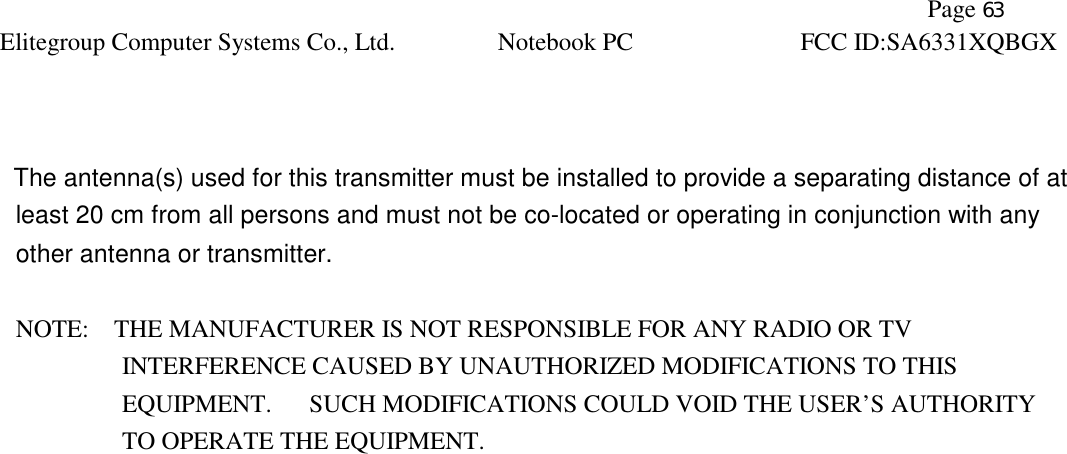               Page 63 Elitegroup Computer Systems Co., Ltd. Notebook PC FCC ID:SA6331XQBGX      The antenna(s) used for this transmitter must be installed to provide a separating distance of at least 20 cm from all persons and must not be co-located or operating in conjunction with any other antenna or transmitter.  NOTE:    THE MANUFACTURER IS NOT RESPONSIBLE FOR ANY RADIO OR TV             INTERFERENCE CAUSED BY UNAUTHORIZED MODIFICATIONS TO THIS                EQUIPMENT.   SUCH MODIFICATIONS COULD VOID THE USER’S AUTHORITY  TO OPERATE THE EQUIPMENT.  