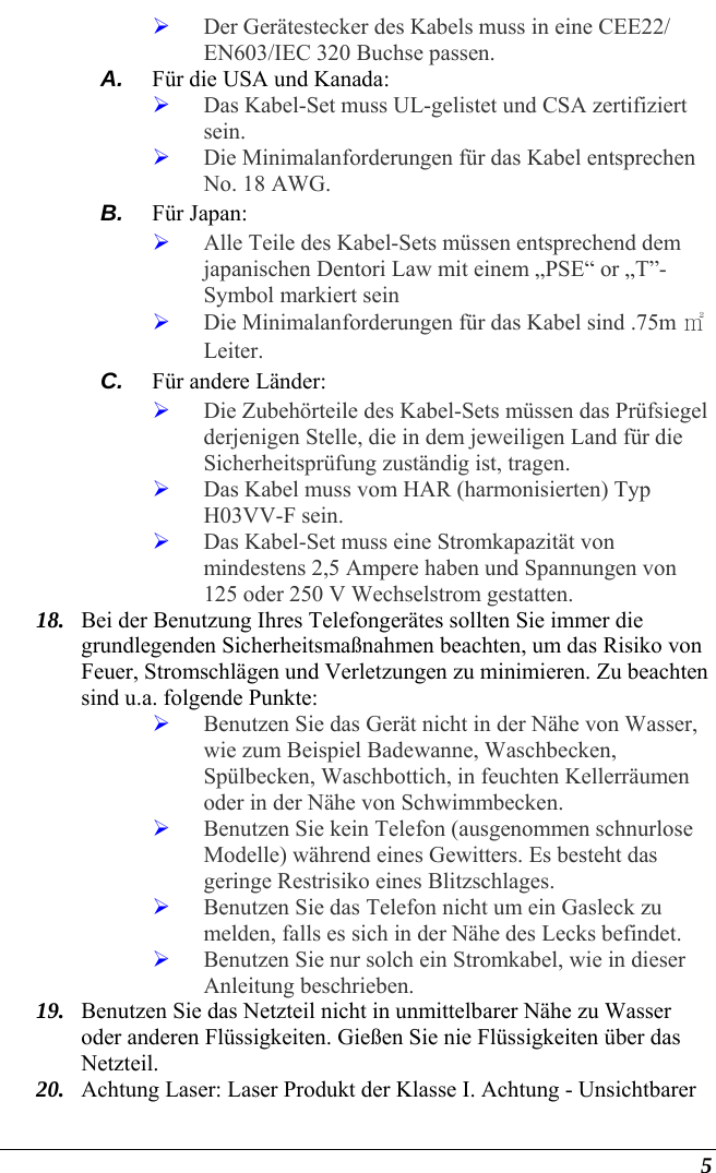   5 ¾ Der Gerätestecker des Kabels muss in eine CEE22/ EN603/IEC 320 Buchse passen. A.  Für die USA und Kanada: ¾ Das Kabel-Set muss UL-gelistet und CSA zertifiziert sein. ¾ Die Minimalanforderungen für das Kabel entsprechen No. 18 AWG. B.  Für Japan: ¾ Alle Teile des Kabel-Sets müssen entsprechend dem japanischen Dentori Law mit einem „PSE“ or „T”-Symbol markiert sein ¾ Die Minimalanforderungen für das Kabel sind .75m ㎡ Leiter. C.  Für andere Länder: ¾ Die Zubehörteile des Kabel-Sets müssen das Prüfsiegel derjenigen Stelle, die in dem jeweiligen Land für die Sicherheitsprüfung zuständig ist, tragen. ¾ Das Kabel muss vom HAR (harmonisierten) Typ H03VV-F sein. ¾ Das Kabel-Set muss eine Stromkapazität von mindestens 2,5 Ampere haben und Spannungen von 125 oder 250 V Wechselstrom gestatten. 18. Bei der Benutzung Ihres Telefongerätes sollten Sie immer die grundlegenden Sicherheitsmaßnahmen beachten, um das Risiko von Feuer, Stromschlägen und Verletzungen zu minimieren. Zu beachten sind u.a. folgende Punkte:  ¾ Benutzen Sie das Gerät nicht in der Nähe von Wasser, wie zum Beispiel Badewanne, Waschbecken, Spülbecken, Waschbottich, in feuchten Kellerräumen oder in der Nähe von Schwimmbecken.  ¾ Benutzen Sie kein Telefon (ausgenommen schnurlose Modelle) während eines Gewitters. Es besteht das geringe Restrisiko eines Blitzschlages.  ¾ Benutzen Sie das Telefon nicht um ein Gasleck zu melden, falls es sich in der Nähe des Lecks befindet. ¾ Benutzen Sie nur solch ein Stromkabel, wie in dieser Anleitung beschrieben. 19. Benutzen Sie das Netzteil nicht in unmittelbarer Nähe zu Wasser oder anderen Flüssigkeiten. Gießen Sie nie Flüssigkeiten über das Netzteil. 20. Achtung Laser: Laser Produkt der Klasse I. Achtung - Unsichtbarer 