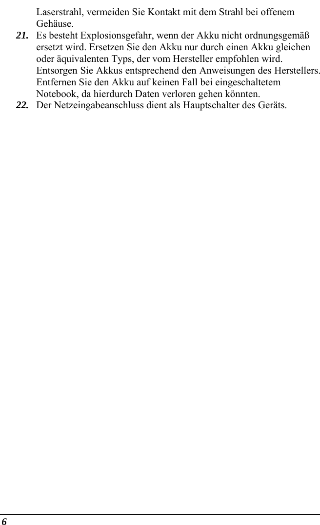  6 Laserstrahl, vermeiden Sie Kontakt mit dem Strahl bei offenem Gehäuse. 21. Es besteht Explosionsgefahr, wenn der Akku nicht ordnungsgemäß ersetzt wird. Ersetzen Sie den Akku nur durch einen Akku gleichen oder äquivalenten Typs, der vom Hersteller empfohlen wird. Entsorgen Sie Akkus entsprechend den Anweisungen des Herstellers. Entfernen Sie den Akku auf keinen Fall bei eingeschaltetem Notebook, da hierdurch Daten verloren gehen könnten. 22. Der Netzeingabeanschluss dient als Hauptschalter des Geräts. 