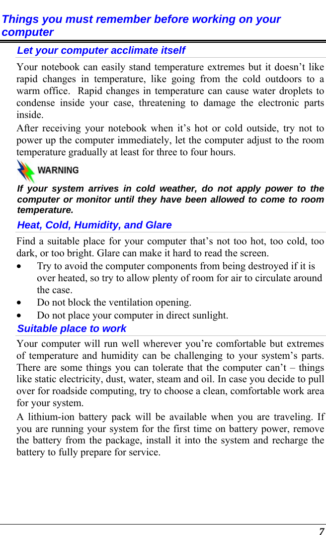   7 Things you must remember before working on your computer Let your computer acclimate itself Your notebook can easily stand temperature extremes but it doesn’t like rapid changes in temperature, like going from the cold outdoors to a warm office.  Rapid changes in temperature can cause water droplets to condense inside your case, threatening to damage the electronic parts inside.   After receiving your notebook when it’s hot or cold outside, try not to power up the computer immediately, let the computer adjust to the room temperature gradually at least for three to four hours.   If your system arrives in cold weather, do not apply power to the computer or monitor until they have been allowed to come to room temperature. Heat, Cold, Humidity, and Glare Find a suitable place for your computer that’s not too hot, too cold, too dark, or too bright. Glare can make it hard to read the screen.   • Try to avoid the computer components from being destroyed if it is over heated, so try to allow plenty of room for air to circulate around the case.   • Do not block the ventilation opening.  • Do not place your computer in direct sunlight. Suitable place to work Your computer will run well wherever you’re comfortable but extremes of temperature and humidity can be challenging to your system’s parts.  There are some things you can tolerate that the computer can’t – things like static electricity, dust, water, steam and oil. In case you decide to pull over for roadside computing, try to choose a clean, comfortable work area for your system. A lithium-ion battery pack will be available when you are traveling. If you are running your system for the first time on battery power, remove the battery from the package, install it into the system and recharge the battery to fully prepare for service. 