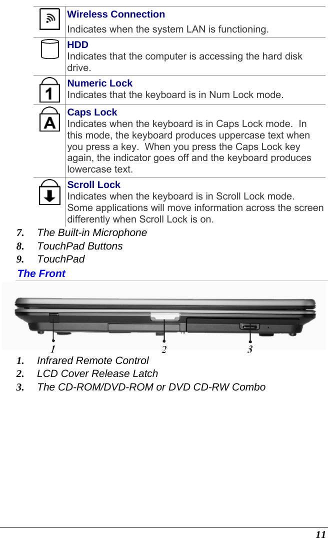  11  Wireless Connection Indicates when the system LAN is functioning.  HDD Indicates that the computer is accessing the hard disk drive.  Numeric Lock Indicates that the keyboard is in Num Lock mode.    Caps Lock Indicates when the keyboard is in Caps Lock mode.  In this mode, the keyboard produces uppercase text when you press a key.  When you press the Caps Lock key again, the indicator goes off and the keyboard produces lowercase text.    Scroll Lock Indicates when the keyboard is in Scroll Lock mode.  Some applications will move information across the screen differently when Scroll Lock is on. 7. The Built-in Microphone 8. TouchPad Buttons 9. TouchPad The Front  1. Infrared Remote Control 2. LCD Cover Release Latch 3. The CD-ROM/DVD-ROM or DVD CD-RW Combo 