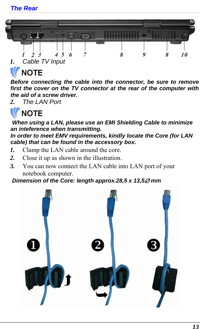  13 The Rear  1. Cable TV Input   Before connecting the cable into the connector, be sure to remove first the cover on the TV connector at the rear of the computer with the aid of a screw driver.   2. The LAN Port    When using a LAN, please use an EMI Shielding Cable to minimize an inteference when transmitting.  In order to meet EMV requirements, kindly locate the Core (for LAN cable) that can be found in the accessory box.  1. Clamp the LAN cable around the core.  2. Close it up as shown in the illustration.  3. You can now connect the LAN cable into LAN port of your notebook computer.  Dimension of the Core: length approx.28,5 x 13,5∅ mm  