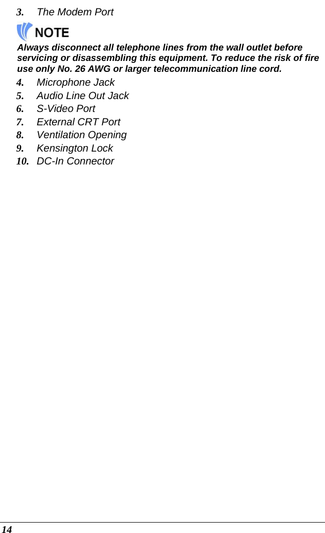  14 3. The Modem Port    Always disconnect all telephone lines from the wall outlet before servicing or disassembling this equipment. To reduce the risk of fire use only No. 26 AWG or larger telecommunication line cord. 4. Microphone Jack 5. Audio Line Out Jack 6. S-Video Port 7. External CRT Port 8. Ventilation Opening 9. Kensington Lock 10. DC-In Connector 