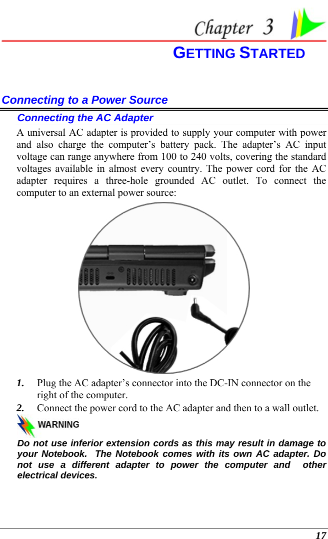  17  GETTING STARTED Connecting to a Power Source Connecting the AC Adapter A universal AC adapter is provided to supply your computer with power and also charge the computer’s battery pack. The adapter’s AC input voltage can range anywhere from 100 to 240 volts, covering the standard voltages available in almost every country. The power cord for the AC adapter requires a three-hole grounded AC outlet. To connect the computer to an external power source:  1. Plug the AC adapter’s connector into the DC-IN connector on the right of the computer. 2. Connect the power cord to the AC adapter and then to a wall outlet.   Do not use inferior extension cords as this may result in damage to your Notebook.  The Notebook comes with its own AC adapter. Do not use a different adapter to power the computer and  other electrical devices. 