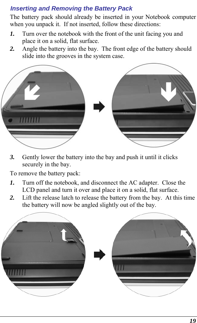  19 Inserting and Removing the Battery Pack The battery pack should already be inserted in your Notebook computer when you unpack it.  If not inserted, follow these directions: 1. Turn over the notebook with the front of the unit facing you and place it on a solid, flat surface. 2. Angle the battery into the bay.  The front edge of the battery should slide into the grooves in the system case.  3. Gently lower the battery into the bay and push it until it clicks securely in the bay. To remove the battery pack: 1. Turn off the notebook, and disconnect the AC adapter.  Close the LCD panel and turn it over and place it on a solid, flat surface.   2. Lift the release latch to release the battery from the bay.  At this time the battery will now be angled slightly out of the bay.  