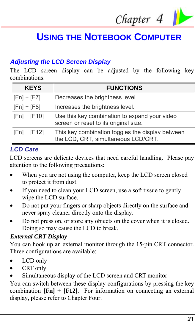  21  USING THE NOTEBOOK COMPUTER Adjusting the LCD Screen Display The LCD screen display can be adjusted by the following key combinations. KEYS  FUNCTIONS [Fn] + [F7]  Decreases the brightness level. [Fn] + [F8]  Increases the brightness level. [Fn] + [F10]  Use this key combination to expand your video screen or reset to its original size. [Fn] + [F12]  This key combination toggles the display between the LCD, CRT, simultaneous LCD/CRT. LCD Care LCD screens are delicate devices that need careful handling.  Please pay attention to the following precautions: • When you are not using the computer, keep the LCD screen closed to protect it from dust.   • If you need to clean your LCD screen, use a soft tissue to gently wipe the LCD surface.   • Do not put your fingers or sharp objects directly on the surface and never spray cleaner directly onto the display. • Do not press on, or store any objects on the cover when it is closed.  Doing so may cause the LCD to break. External CRT Display You can hook up an external monitor through the 15-pin CRT connector.  Three configurations are available: • LCD only • CRT only • Simultaneous display of the LCD screen and CRT monitor You can switch between these display configurations by pressing the key combination [Fn] + [F12].  For information on connecting an external display, please refer to Chapter Four. 