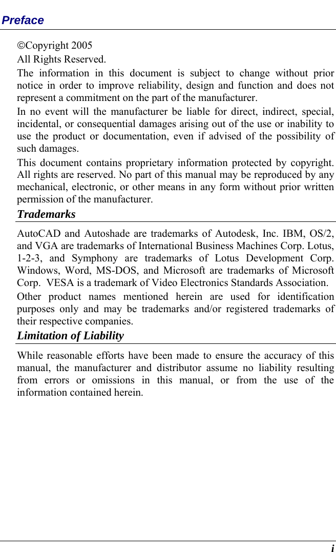  i Preface ©©Copyright 2005 All Rights Reserved.                                                                           The information in this document is subject to change without prior notice in order to improve reliability, design and function and does not represent a commitment on the part of the manufacturer. In no event will the manufacturer be liable for direct, indirect, special, incidental, or consequential damages arising out of the use or inability to use the product or documentation, even if advised of the possibility of such damages. This document contains proprietary information protected by copyright. All rights are reserved. No part of this manual may be reproduced by any mechanical, electronic, or other means in any form without prior written permission of the manufacturer. Trademarks AutoCAD and Autoshade are trademarks of Autodesk, Inc. IBM, OS/2, and VGA are trademarks of International Business Machines Corp. Lotus, 1-2-3, and Symphony are trademarks of Lotus Development Corp. Windows, Word, MS-DOS, and Microsoft are trademarks of Microsoft Corp.  VESA is a trademark of Video Electronics Standards Association. Other product names mentioned herein are used for identification purposes only and may be trademarks and/or registered trademarks of their respective companies. Limitation of Liability While reasonable efforts have been made to ensure the accuracy of this manual, the manufacturer and distributor assume no liability resulting from errors or omissions in this manual, or from the use of the information contained herein. 