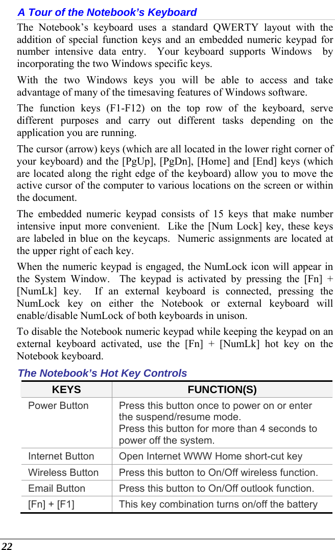  22 A Tour of the Notebook’s Keyboard The Notebook’s keyboard uses a standard QWERTY layout with the addition of special function keys and an embedded numeric keypad for number intensive data entry.  Your keyboard supports Windows  by incorporating the two Windows specific keys.   With the two Windows keys you will be able to access and take advantage of many of the timesaving features of Windows software. The function keys (F1-F12) on the top row of the keyboard, serve different purposes and carry out different tasks depending on the application you are running.   The cursor (arrow) keys (which are all located in the lower right corner of your keyboard) and the [PgUp], [PgDn], [Home] and [End] keys (which are located along the right edge of the keyboard) allow you to move the active cursor of the computer to various locations on the screen or within the document. The embedded numeric keypad consists of 15 keys that make number intensive input more convenient.  Like the [Num Lock] key, these keys are labeled in blue on the keycaps.  Numeric assignments are located at the upper right of each key.   When the numeric keypad is engaged, the NumLock icon will appear in the System Window.  The keypad is activated by pressing the [Fn] + [NumLk] key.  If an external keyboard is connected, pressing the NumLock key on either the Notebook or external keyboard will enable/disable NumLock of both keyboards in unison. To disable the Notebook numeric keypad while keeping the keypad on an external keyboard activated, use the [Fn] + [NumLk] hot key on the Notebook keyboard. The Notebook’s Hot Key Controls KEYS  FUNCTION(S) Power Button  Press this button once to power on or enter the suspend/resume mode. Press this button for more than 4 seconds to power off the system. Internet Button  Open Internet WWW Home short-cut key Wireless Button  Press this button to On/Off wireless function. Email Button  Press this button to On/Off outlook function. [Fn] + [F1]  This key combination turns on/off the battery 