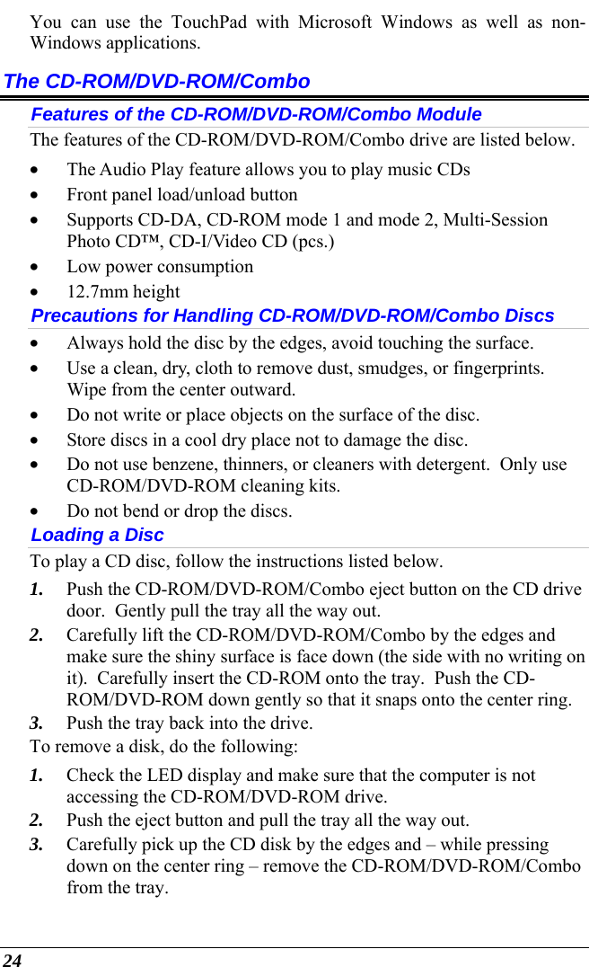  24 You can use the TouchPad with Microsoft Windows as well as non-Windows applications. The CD-ROM/DVD-ROM/Combo Features of the CD-ROM/DVD-ROM/Combo Module The features of the CD-ROM/DVD-ROM/Combo drive are listed below. • The Audio Play feature allows you to play music CDs • Front panel load/unload button • Supports CD-DA, CD-ROM mode 1 and mode 2, Multi-Session Photo CD™, CD-I/Video CD (pcs.) • Low power consumption • 12.7mm height Precautions for Handling CD-ROM/DVD-ROM/Combo Discs • Always hold the disc by the edges, avoid touching the surface. • Use a clean, dry, cloth to remove dust, smudges, or fingerprints.  Wipe from the center outward. • Do not write or place objects on the surface of the disc. • Store discs in a cool dry place not to damage the disc.   • Do not use benzene, thinners, or cleaners with detergent.  Only use CD-ROM/DVD-ROM cleaning kits. • Do not bend or drop the discs. Loading a Disc To play a CD disc, follow the instructions listed below. 1. Push the CD-ROM/DVD-ROM/Combo eject button on the CD drive door.  Gently pull the tray all the way out. 2. Carefully lift the CD-ROM/DVD-ROM/Combo by the edges and make sure the shiny surface is face down (the side with no writing on it).  Carefully insert the CD-ROM onto the tray.  Push the CD-ROM/DVD-ROM down gently so that it snaps onto the center ring. 3. Push the tray back into the drive. To remove a disk, do the following: 1. Check the LED display and make sure that the computer is not accessing the CD-ROM/DVD-ROM drive. 2. Push the eject button and pull the tray all the way out. 3. Carefully pick up the CD disk by the edges and – while pressing down on the center ring – remove the CD-ROM/DVD-ROM/Combo from the tray.   