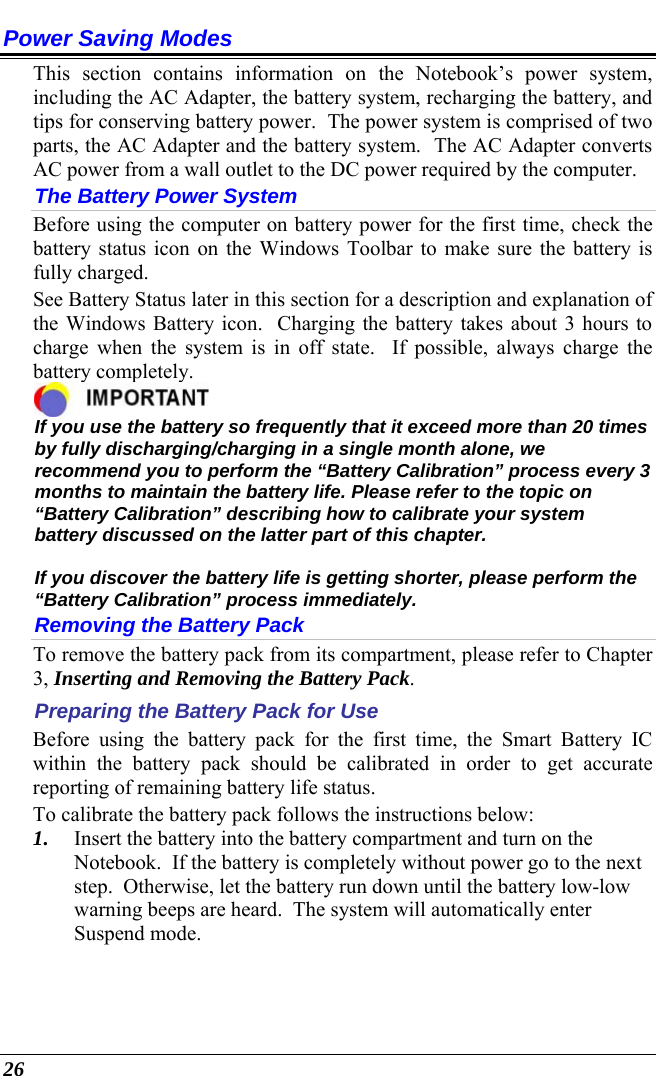  26 Power Saving Modes This section contains information on the Notebook’s power system, including the AC Adapter, the battery system, recharging the battery, and tips for conserving battery power.  The power system is comprised of two parts, the AC Adapter and the battery system.  The AC Adapter converts AC power from a wall outlet to the DC power required by the computer.   The Battery Power System Before using the computer on battery power for the first time, check the battery status icon on the Windows Toolbar to make sure the battery is fully charged.   See Battery Status later in this section for a description and explanation of the Windows Battery icon.  Charging the battery takes about 3 hours to charge when the system is in off state.  If possible, always charge the battery completely.   If you use the battery so frequently that it exceed more than 20 times by fully discharging/charging in a single month alone, we recommend you to perform the “Battery Calibration” process every 3 months to maintain the battery life. Please refer to the topic on “Battery Calibration” describing how to calibrate your system battery discussed on the latter part of this chapter.  If you discover the battery life is getting shorter, please perform the “Battery Calibration” process immediately. Removing the Battery Pack To remove the battery pack from its compartment, please refer to Chapter 3, Inserting and Removing the Battery Pack. Preparing the Battery Pack for Use Before using the battery pack for the first time, the Smart Battery IC within the battery pack should be calibrated in order to get accurate reporting of remaining battery life status.   To calibrate the battery pack follows the instructions below: 1. Insert the battery into the battery compartment and turn on the Notebook.  If the battery is completely without power go to the next step.  Otherwise, let the battery run down until the battery low-low warning beeps are heard.  The system will automatically enter Suspend mode. 