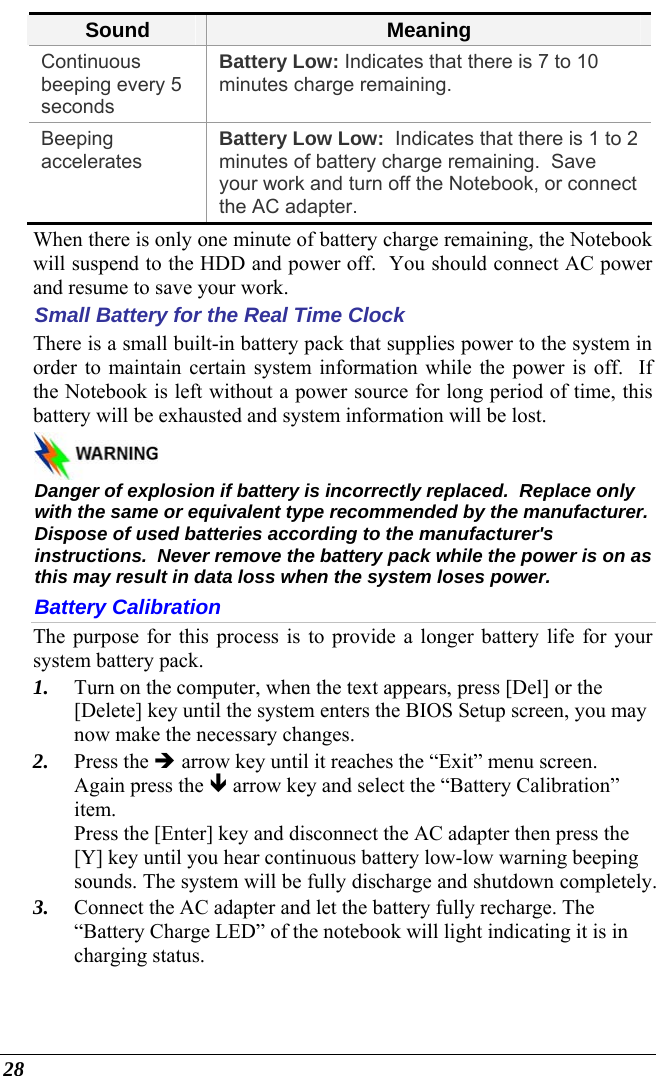  28 Sound  Meaning Continuous beeping every 5 seconds Battery Low: Indicates that there is 7 to 10 minutes charge remaining.   Beeping accelerates  Battery Low Low:  Indicates that there is 1 to 2 minutes of battery charge remaining.  Save your work and turn off the Notebook, or connect the AC adapter. When there is only one minute of battery charge remaining, the Notebook will suspend to the HDD and power off.  You should connect AC power and resume to save your work. Small Battery for the Real Time Clock There is a small built-in battery pack that supplies power to the system in order to maintain certain system information while the power is off.  If the Notebook is left without a power source for long period of time, this battery will be exhausted and system information will be lost.     Danger of explosion if battery is incorrectly replaced.  Replace only with the same or equivalent type recommended by the manufacturer.  Dispose of used batteries according to the manufacturer&apos;s instructions.  Never remove the battery pack while the power is on as this may result in data loss when the system loses power. Battery Calibration The purpose for this process is to provide a longer battery life for your system battery pack.  1. Turn on the computer, when the text appears, press [Del] or the [Delete] key until the system enters the BIOS Setup screen, you may now make the necessary changes.  2. Press the Î arrow key until it reaches the “Exit” menu screen. Again press the Ð arrow key and select the “Battery Calibration” item.   Press the [Enter] key and disconnect the AC adapter then press the [Y] key until you hear continuous battery low-low warning beeping sounds. The system will be fully discharge and shutdown completely. 3. Connect the AC adapter and let the battery fully recharge. The “Battery Charge LED” of the notebook will light indicating it is in charging status. 