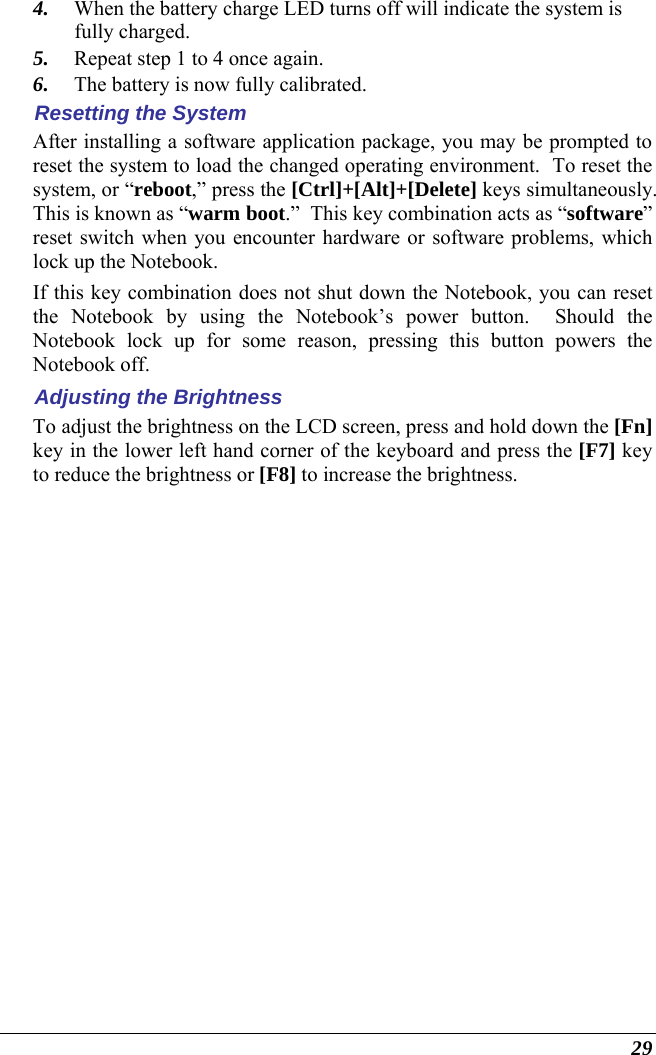  29 4. When the battery charge LED turns off will indicate the system is fully charged. 5. Repeat step 1 to 4 once again. 6. The battery is now fully calibrated. Resetting the System After installing a software application package, you may be prompted to reset the system to load the changed operating environment.  To reset the system, or “reboot,” press the [Ctrl]+[Alt]+[Delete] keys simultaneously.  This is known as “warm boot.”  This key combination acts as “software” reset switch when you encounter hardware or software problems, which lock up the Notebook.  If this key combination does not shut down the Notebook, you can reset the Notebook by using the Notebook’s power button.  Should the Notebook lock up for some reason, pressing this button powers the Notebook off. Adjusting the Brightness  To adjust the brightness on the LCD screen, press and hold down the [Fn] key in the lower left hand corner of the keyboard and press the [F7] key to reduce the brightness or [F8] to increase the brightness.     