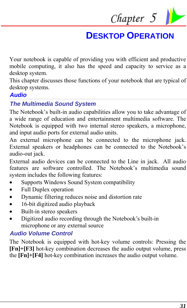  31  DESKTOP OPERATION Your notebook is capable of providing you with efficient and productive mobile computing, it also has the speed and capacity to service as a desktop system. This chapter discusses those functions of your notebook that are typical of desktop systems. Audio The Multimedia Sound System The Notebook’s built-in audio capabilities allow you to take advantage of a wide range of education and entertainment multimedia software. The Notebook is equipped with two internal stereo speakers, a microphone, and input audio ports for external audio units.   An external microphone can be connected to the microphone jack.  External speakers or headphones can be connected to the Notebook’s audio-out jack.   External audio devices can be connected to the Line in jack.  All audio features are software controlled. The Notebook’s multimedia sound system includes the following features: • Supports Windows Sound System compatibility • Full Duplex operation • Dynamic filtering reduces noise and distortion rate • 16-bit digitized audio playback • Built-in stereo speakers • Digitized audio recording through the Notebook’s built-in microphone or any external source Audio Volume Control The Notebook is equipped with hot-key volume controls: Pressing the [Fn]+[F3] hot-key combination decreases the audio output volume, press the [Fn]+[F4] hot-key combination increases the audio output volume. 