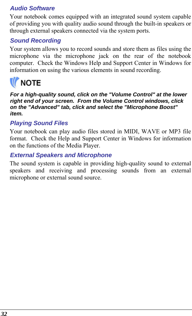  32 Audio Software Your notebook comes equipped with an integrated sound system capable of providing you with quality audio sound through the built-in speakers or through external speakers connected via the system ports. Sound Recording Your system allows you to record sounds and store them as files using the microphone via the microphone jack on the rear of the notebook computer.  Check the Windows Help and Support Center in Windows for information on using the various elements in sound recording.   For a high-quality sound, click on the &quot;Volume Control&quot; at the lower right end of your screen.  From the Volume Control windows, click on the &quot;Advanced&quot; tab, click and select the &quot;Microphone Boost&quot; item. Playing Sound Files Your notebook can play audio files stored in MIDI, WAVE or MP3 file format.  Check the Help and Support Center in Windows for information on the functions of the Media Player. External Speakers and Microphone The sound system is capable in providing high-quality sound to external speakers and receiving and processing sounds from an external microphone or external sound source. 