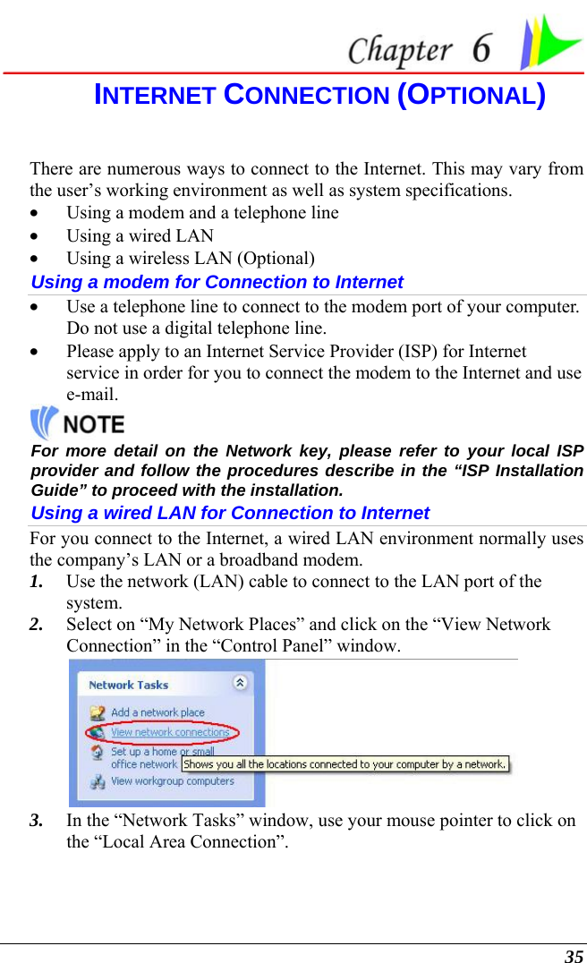  35  INTERNET CONNECTION (OPTIONAL) There are numerous ways to connect to the Internet. This may vary from the user’s working environment as well as system specifications. • Using a modem and a telephone line • Using a wired LAN • Using a wireless LAN (Optional) Using a modem for Connection to Internet • Use a telephone line to connect to the modem port of your computer. Do not use a digital telephone line. • Please apply to an Internet Service Provider (ISP) for Internet service in order for you to connect the modem to the Internet and use e-mail.  For more detail on the Network key, please refer to your local ISP provider and follow the procedures describe in the “ISP Installation Guide” to proceed with the installation. Using a wired LAN for Connection to Internet For you connect to the Internet, a wired LAN environment normally uses the company’s LAN or a broadband modem. 1. Use the network (LAN) cable to connect to the LAN port of the system. 2. Select on “My Network Places” and click on the “View Network Connection” in the “Control Panel” window.  3. In the “Network Tasks” window, use your mouse pointer to click on the “Local Area Connection”. 