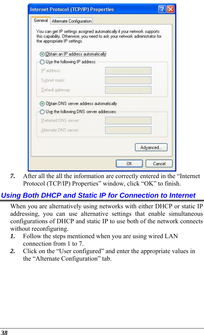  38  7. After all the all the information are correctly entered in the “Internet Protocol (TCP/IP) Properties” window, click “OK” to finish. Using Both DHCP and Static IP for Connection to Internet When you are alternatively using networks with either DHCP or static IP addressing, you can use alternative settings that enable simultaneous configurations of DHCP and static IP to use both of the network connects without reconfiguring. 1. Follow the steps mentioned when you are using wired LAN connection from 1 to 7. 2. Click on the “User configured” and enter the appropriate values in the “Alternate Configuration” tab. 