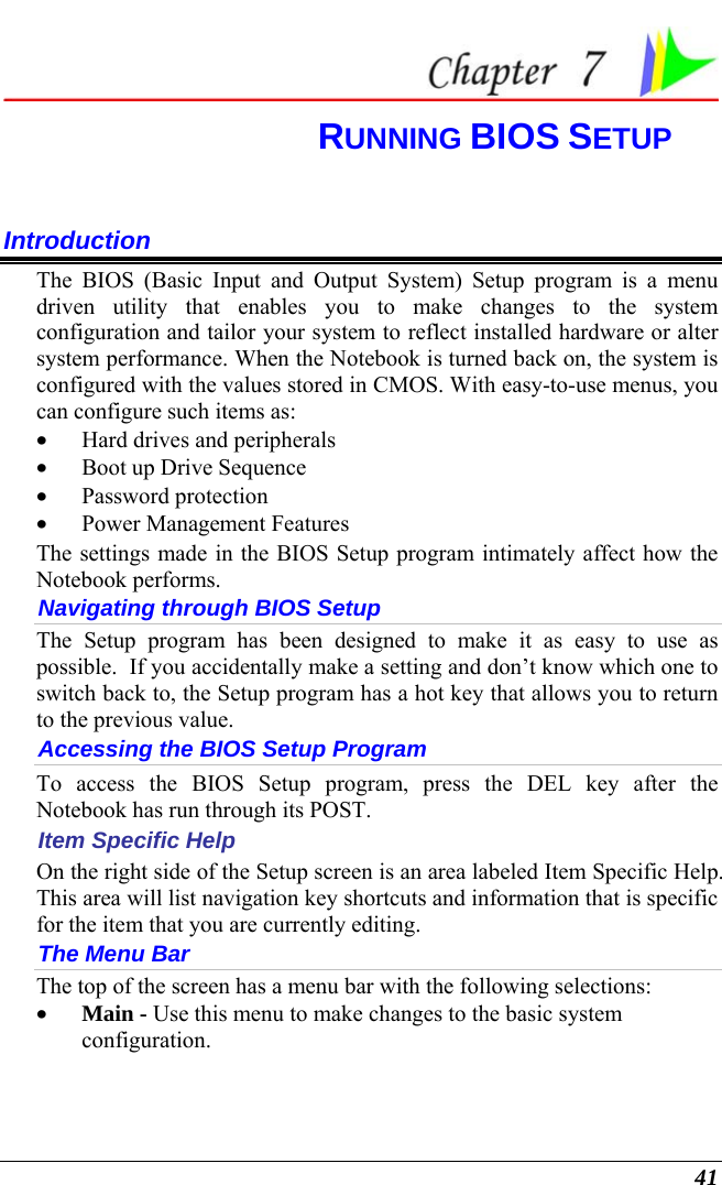  41  RUNNING BIOS SETUP Introduction The BIOS (Basic Input and Output System) Setup program is a menu driven utility that enables you to make changes to the system configuration and tailor your system to reflect installed hardware or alter system performance. When the Notebook is turned back on, the system is configured with the values stored in CMOS. With easy-to-use menus, you can configure such items as: • Hard drives and peripherals • Boot up Drive Sequence • Password protection • Power Management Features The settings made in the BIOS Setup program intimately affect how the Notebook performs.   Navigating through BIOS Setup The Setup program has been designed to make it as easy to use as possible.  If you accidentally make a setting and don’t know which one to switch back to, the Setup program has a hot key that allows you to return to the previous value.   Accessing the BIOS Setup Program To access the BIOS Setup program, press the DEL key after the Notebook has run through its POST. Item Specific Help On the right side of the Setup screen is an area labeled Item Specific Help.  This area will list navigation key shortcuts and information that is specific for the item that you are currently editing. The Menu Bar The top of the screen has a menu bar with the following selections: • Main - Use this menu to make changes to the basic system configuration. 