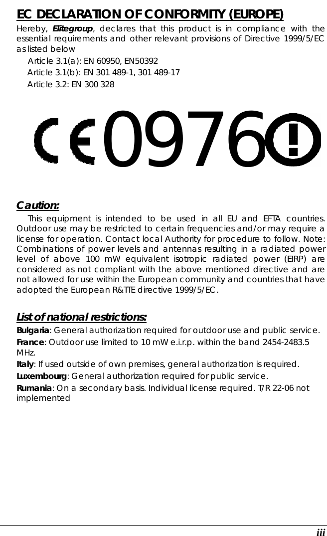   iii EC DECLARATION OF CONFORMITY (EUROPE)   Hereby,  Elitegroup, declares that this product is in compliance with the essential requirements and other relevant provisions of Directive 1999/5/EC as listed below      Article 3.1(a): EN 60950, EN50392   Article 3.1(b): EN 301 489-1, 301 489-17   Article 3.2: EN 300 328     0976      Caution:   This equipment is intended to be used in all EU and EFTA countries. Outdoor use may be restricted to certain frequencies and/or may require a license for operation. Contact local Authority for procedure to follow. Note: Combinations of power levels and antennas resulting in a radiated power level of above 100 mW equivalent isotropic radiated power (EIRP) are considered as not compliant with the above mentioned directive and are not allowed for use within the European community and countries that have adopted the European R&amp;TTE directive 1999/5/EC.  List of national restrictions: Bulgaria: General authorization required for outdoor use and public service. France: Outdoor use limited to 10 mW e.i.r.p. within the band 2454-2483.5 MHz. Italy: If used outside of own premises, general authorization is required. Luxembourg: General authorization required for public service. Rumania: On a secondary basis. Individual license required. T/R 22-06 not implemented           