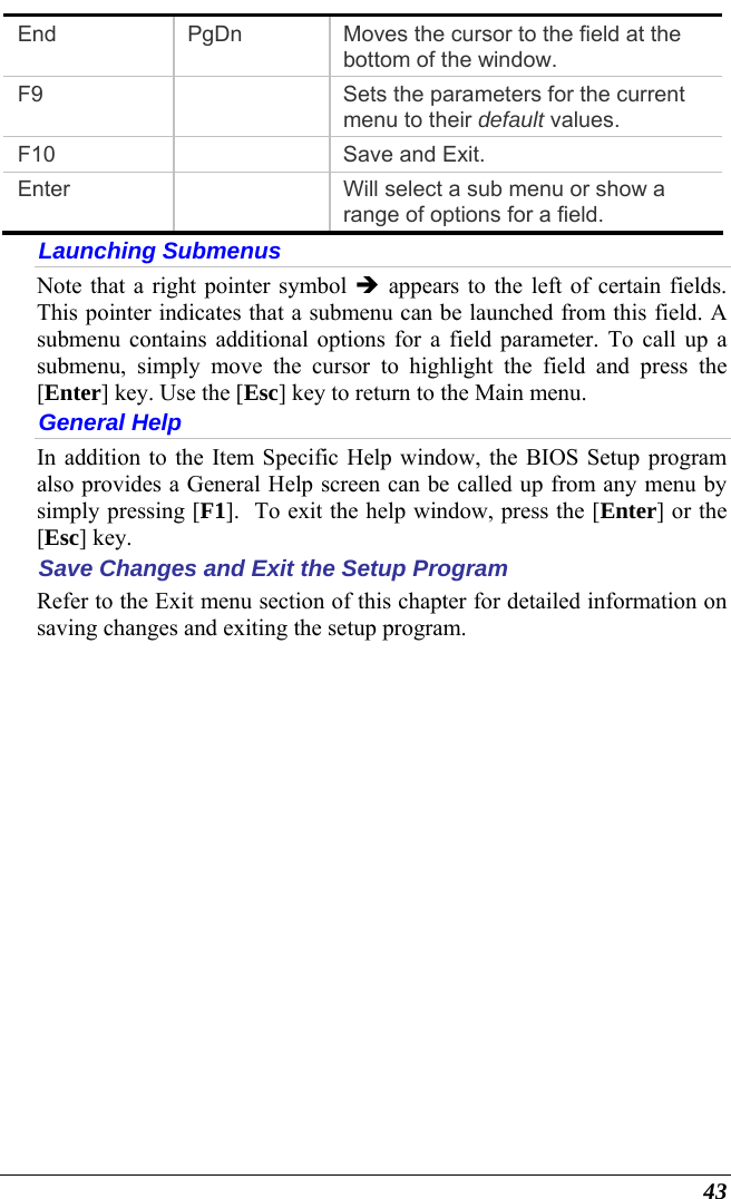  43 End  PgDn  Moves the cursor to the field at the bottom of the window. F9    Sets the parameters for the current menu to their default values. F10   Save and Exit. Enter    Will select a sub menu or show a range of options for a field. Launching Submenus Note that a right pointer symbol Î appears to the left of certain fields.  This pointer indicates that a submenu can be launched from this field. A submenu contains additional options for a field parameter. To call up a submenu, simply move the cursor to highlight the field and press the [Enter] key. Use the [Esc] key to return to the Main menu. General Help In addition to the Item Specific Help window, the BIOS Setup program also provides a General Help screen can be called up from any menu by simply pressing [F1].  To exit the help window, press the [Enter] or the [Esc] key.  Save Changes and Exit the Setup Program Refer to the Exit menu section of this chapter for detailed information on saving changes and exiting the setup program. 