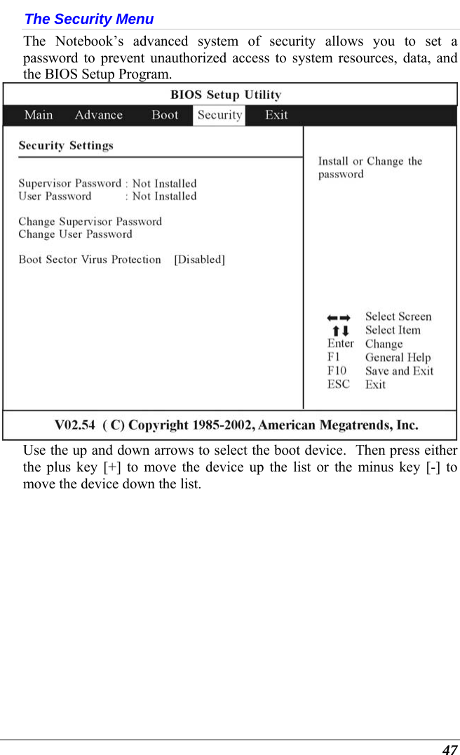  47 The Security Menu The Notebook’s advanced system of security allows you to set a password to prevent unauthorized access to system resources, data, and the BIOS Setup Program.    Use the up and down arrows to select the boot device.  Then press either the plus key [+] to move the device up the list or the minus key [-] to move the device down the list. 
