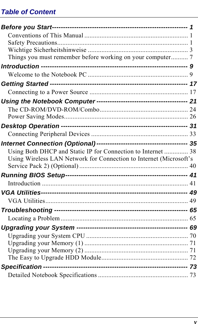   v Table of Content Before you Start------------------------------------------------------------- 1 Conventions of This Manual ............................................................. 1 Safety Precautions............................................................................. 1 Wichtige Sicherheitshinweise ........................................................... 3 Things you must remember before working on your computer.......... 7 Introduction ------------------------------------------------------------------ 9 Welcome to the Notebook PC ........................................................... 9 Getting Started -------------------------------------------------------------- 17 Connecting to a Power Source .......................................................... 17 Using the Notebook Computer ----------------------------------------- 21 The CD-ROM/DVD-ROM/Combo.................................................... 24 Power Saving Modes......................................................................... 26 Desktop Operation --------------------------------------------------------- 31 Connecting Peripheral Devices ......................................................... 33 Internet Connection (Optional)----------------------------------------- 35 Using Both DHCP and Static IP for Connection to Internet .............. 38 Using Wireless LAN Network for Connection to Internet (Microsoft’s Service Pack 2) (Optional) ................................................................ 40 Running BIOS Setup------------------------------------------------------- 41 Introduction ...................................................................................... 41 VGA Utilities------------------------------------------------------------------ 49 VGA Utilities.................................................................................... 49 Troubleshooting ------------------------------------------------------------ 65 Locating a Problem ........................................................................... 65 Upgrading your System -------------------------------------------------- 69 Upgrading your System CPU ............................................................ 70 Upgrading your Memory (1) ............................................................. 71 Upgrading your Memory (2) ............................................................. 71 The Easy to Upgrade HDD Module................................................... 72 Specification ----------------------------------------------------------------- 73 Detailed Notebook Specifications ..................................................... 73  