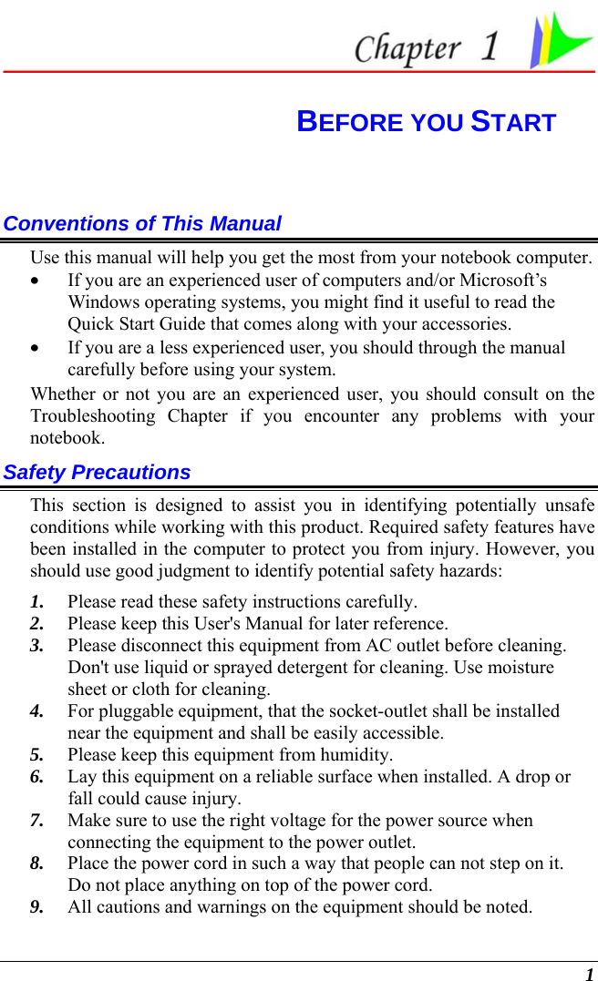  1  BEFORE YOU START Conventions of This Manual Use this manual will help you get the most from your notebook computer.   • If you are an experienced user of computers and/or Microsoft’s Windows operating systems, you might find it useful to read the Quick Start Guide that comes along with your accessories. • If you are a less experienced user, you should through the manual carefully before using your system. Whether or not you are an experienced user, you should consult on the Troubleshooting Chapter if you encounter any problems with your notebook.   Safety Precautions This section is designed to assist you in identifying potentially unsafe conditions while working with this product. Required safety features have been installed in the computer to protect you from injury. However, you should use good judgment to identify potential safety hazards: 1. Please read these safety instructions carefully. 2. Please keep this User&apos;s Manual for later reference. 3. Please disconnect this equipment from AC outlet before cleaning.  Don&apos;t use liquid or sprayed detergent for cleaning. Use moisture sheet or cloth for cleaning. 4. For pluggable equipment, that the socket-outlet shall be installed near the equipment and shall be easily accessible. 5. Please keep this equipment from humidity. 6. Lay this equipment on a reliable surface when installed. A drop or fall could cause injury. 7. Make sure to use the right voltage for the power source when connecting the equipment to the power outlet. 8. Place the power cord in such a way that people can not step on it.  Do not place anything on top of the power cord. 9. All cautions and warnings on the equipment should be noted. 