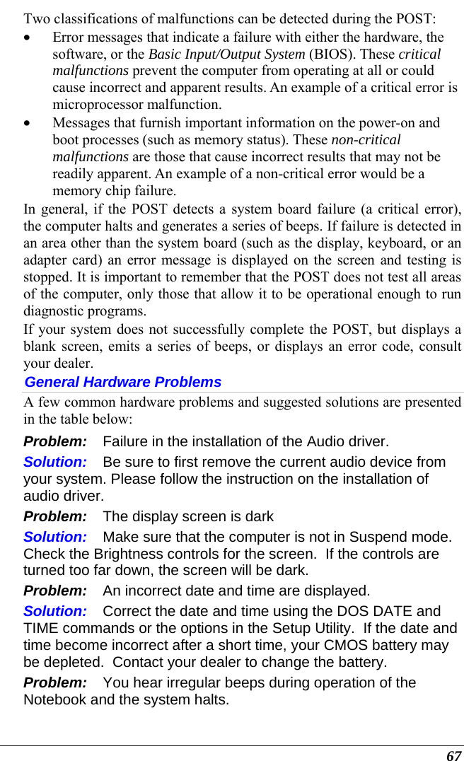  67 Two classifications of malfunctions can be detected during the POST: • Error messages that indicate a failure with either the hardware, the software, or the Basic Input/Output System (BIOS). These critical malfunctions prevent the computer from operating at all or could cause incorrect and apparent results. An example of a critical error is microprocessor malfunction. • Messages that furnish important information on the power-on and boot processes (such as memory status). These non-critical malfunctions are those that cause incorrect results that may not be readily apparent. An example of a non-critical error would be a memory chip failure. In general, if the POST detects a system board failure (a critical error), the computer halts and generates a series of beeps. If failure is detected in an area other than the system board (such as the display, keyboard, or an adapter card) an error message is displayed on the screen and testing is stopped. It is important to remember that the POST does not test all areas of the computer, only those that allow it to be operational enough to run diagnostic programs.  If your system does not successfully complete the POST, but displays a blank screen, emits a series of beeps, or displays an error code, consult your dealer. General Hardware Problems  A few common hardware problems and suggested solutions are presented in the table below: Problem:  Failure in the installation of the Audio driver. Solution:  Be sure to first remove the current audio device from your system. Please follow the instruction on the installation of audio driver. Problem:  The display screen is dark Solution:  Make sure that the computer is not in Suspend mode. Check the Brightness controls for the screen.  If the controls are turned too far down, the screen will be dark. Problem:  An incorrect date and time are displayed. Solution:  Correct the date and time using the DOS DATE and TIME commands or the options in the Setup Utility.  If the date and time become incorrect after a short time, your CMOS battery may be depleted.  Contact your dealer to change the battery. Problem:  You hear irregular beeps during operation of the Notebook and the system halts. 