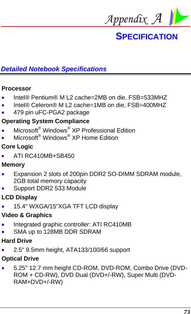  73  SPECIFICATION Detailed Notebook Specifications  Processor • Intel® Pentium® M L2 cache=2MB on die, FSB=533MHZ • Intel® Celeron® M L2 cache=1MB on die, FSB=400MHZ • 479 pin uFC-PGA2 package Operating System Compliance • Microsoft® Windows® XP Professional Edition • Microsoft® Windows® XP Home Edition Core Logic • ATI RC410MB+SB450 Memory • Expansion 2 slots of 200pin DDR2 SO-DIMM SDRAM module, 2GB total memory capacity • Support DDR2 533 Module LCD Display • 15.4&quot; WXGA/15”XGA TFT LCD display Video &amp; Graphics • Integrated graphic controller: ATI RC410MB • SMA up to 128MB DDR SDRAM Hard Drive • 2.5&quot; 9.5mm height, ATA133/100/66 support Optical Drive • 5.25&quot; 12.7 mm height CD-ROM, DVD-ROM, Combo Drive (DVD-ROM + CD-RW), DVD Dual (DVD+/-RW), Super Multi (DVD-RAM+DVD+/-RW) 