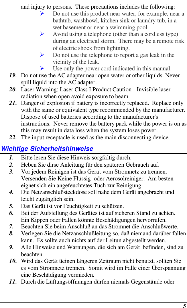    5 and injury to persons.  These precautions includes the following: Ø Do not use this product near water, for example, near a bathtub, washbowl, kitchen sink or laundry tub, in a wet basement or near a swimming pool. Ø Avoid using a telephone (other than a cordless type) during an electrical storm.  There may be a remote risk of electric shock from lightning. Ø Do not use the telephone to report a gas leak in the vicinity of the leak. Ø Use only the power cord indicated in this manual. 19. Do not use the AC adapter near open water or other liquids. Never spill liquid into the AC adapter. 20. Laser Warning: Laser Class I Product Caution - Invisible laser radiation when open avoid exposure to beam. 21. Danger of explosion if battery is incorrectly replaced.  Replace only with the same or equivalent type recommended by the manufacturer.  Dispose of used batteries according to the manufacturer&apos;s instructions.  Never remove the battery pack while the power is on as this may result in data loss when the system loses power. 22. The input receptacle is used as the main disconnecting device. Wichtige Sicherheitshinweise 1. Bitte lesen Sie diese Hinweis sorgfältig durch. 2. Heben Sie dirse Anleitung für den späteren Gebrauch auf. 3. Vor jedem Reinigen ist das Gerät vom Stromnetz zu trennen.  Versenden Sie Keine Flüssig- oder Aerosolreiniger.  Am besten eignet sich ein angefeuchtetes Tuch zur Reinigung. 4. Die Netzanschlußsteckdose soll nahe dem Gerät angebracht und leicht zugänglich sein. 5. Das Gerät ist vor Feuchtigkeit zu schützen. 6. Bei der Aufstellung des Gerätes ist auf sicheren Stand zu achten.  Ein Kippen oder Fallen könnte Beschädigungen hervorrufen. 7. Beachten Sie beim Anschluß an das Stromnet die Anschlußwerte. 8. Verlegen Sie die Netzanschlußleitung so, daß niemand darüber fallen kann.  Es sollte auch nichts auf der Leitun abgestellt werden. 9. Alle Hinweise und Warnungen, die sich am Gerät  befinden, sind zu beachten. 10. Wird das Gerät üeinen längeren Zeitraum nicht benutzt, sollten Sie es vom Stromnetz trennen.  Somit wird im Falle einer Überspannung eine Beschädigung vermieden. 11. Durch die Lüftungsöffnungen dürfen niemals Gegenstände oder 