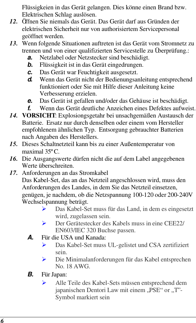  6 Flüssigkeien in das Gerät gelangen. Dies könne einen Brand bzw.  Elektrischen Schlag auslösen. 12. Öffnen Sie niemals das Gerät. Das Gerät darf aus Gründen der elektrischen Sicherheit nur von authorisiertem Servicepersonal  geöffnet werden. 13. Wenn folgende Situationen auftreten ist das Gerät vom Stromnetz zu trennen und von einer qualifizierten Servicestelle zu Überprüfung.: a. Netzlabel oder Netzstecker sind beschädigt. b. Flüssigkeit ist in das Gerät eingedrungen. c. Das Gerät war Feuchtigkeit ausgesetzt. d.  Wenn das Gerät nicht der Bedienungsanleitung entsprechend funktioniert oder Sie mit Hilfe dieser Anleitung keine Verbesserung erzielen. e. Das Gerät ist gefallen und/oder das Gehäuse ist beschädigt. f. Wenn das Gerät deutliche Anzeichen eines Defektes aufweist. 14. VORSICHT: Explosiongsgetahr bei unsachgemäßen Austausch der Batterie.  Ersatz nur durch denselben oder einem vom Hersteller empfohlenem ähnlichen Typ.  Entsorgung gebrauchter Batterien nach Angaben des Herstellers. 15. Dieses Schaltnetzteil kann bis zu einer Außentemperatur von maximal 35ºC. 16. Die Ausgangswerte dürfen nicht die auf dem Label angegebenen Werte überschreiten. 17. Anforderungen an das Stromkabel Das Kabel-Set, das an das Netzteil angeschlossen wird, muss den Anforderungen des Landes, in dem Sie das Netzteil einsetzen, genügen, je nachdem, ob die Netzspannung 100-120 oder 200-240V Wechselspannung beträgt. Ø Das Kabel-Set muss für das Land, in dem es eingesetzt wird, zugelassen sein. Ø Der Gerätestecker des Kabels muss in eine CEE22/ EN603/IEC 320 Buchse passen. A. Für die USA und Kanada: Ø Das Kabel-Set muss UL-gelistet und CSA zertifiziert sein. Ø Die Minimalanforderungen für das Kabel entsprechen No. 18 AWG. B. Für Japan: Ø Alle Teile des Kabel-Sets müssen entsprechend dem japanischen Dentori Law mit einem „PSE“ or „T”-Symbol markiert sein 