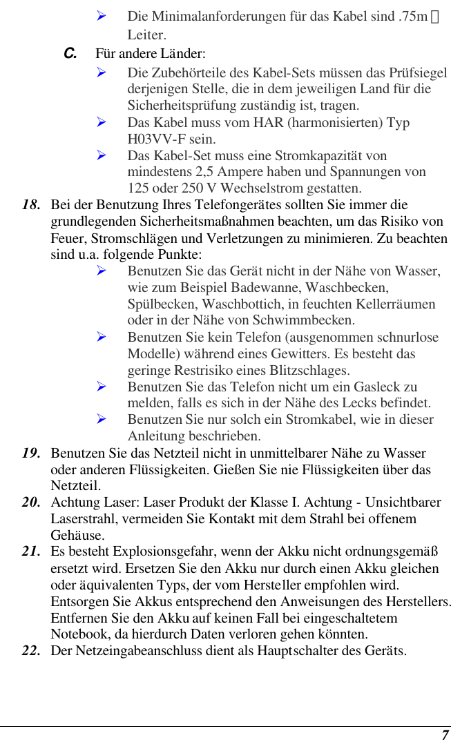    7 Ø Die Minimalanforderungen für das Kabel sind .75m ㎡ Leiter. C. Für andere Länder: Ø Die Zubehörteile des Kabel-Sets müssen das Prüfsiegel derjenigen Stelle, die in dem jeweiligen Land für die Sicherheitsprüfung zuständig ist, tragen. Ø Das Kabel muss vom HAR (harmonisierten) Typ H03VV-F sein. Ø Das Kabel-Set muss eine Stromkapazität von mindestens 2,5 Ampere haben und Spannungen von 125 oder 250 V Wechselstrom gestatten. 18. Bei der Benutzung Ihres Telefongerätes sollten Sie immer die grundlegenden Sicherheitsmaßnahmen beachten, um das Risiko von Feuer, Stromschlägen und Verletzungen zu minimieren. Zu beachten sind u.a. folgende Punkte:  Ø Benutzen Sie das Gerät nicht in der Nähe von Wasser, wie zum Beispiel Badewanne, Waschbecken, Spülbecken, Waschbottich, in feuchten Kellerräumen oder in der Nähe von Schwimmbecken.  Ø Benutzen Sie kein Telefon (ausgenommen schnurlose Modelle) während eines Gewitters. Es besteht das geringe Restrisiko eines Blitzschlages.  Ø Benutzen Sie das Telefon nicht um ein Gasleck zu melden, falls es sich in der Nähe des Lecks befindet. Ø Benutzen Sie nur solch ein Stromkabel, wie in dieser Anleitung beschrieben. 19. Benutzen Sie das Netzteil nicht in unmittelbarer Nähe zu Wasser oder anderen Flüssigkeiten. Gießen Sie nie Flüssigkeiten über das Netzteil. 20. Achtung Laser: Laser Produkt der Klasse I. Achtung - Unsichtbarer Laserstrahl, vermeiden Sie Kontakt mit dem Strahl bei offenem Gehäuse. 21. Es besteht Explosionsgefahr, wenn der Akku nicht ordnungsgemäß ersetzt wird. Ersetzen Sie den Akku nur durch einen Akku gleichen oder äquivalenten Typs, der vom Hersteller empfohlen wird. Entsorgen Sie Akkus entsprechend den Anweisungen des Herstellers. Entfernen Sie den Akku auf keinen Fall bei eingeschaltetem Notebook, da hierdurch Daten verloren gehen könnten. 22. Der Netzeingabeanschluss dient als Hauptschalter des Geräts. 