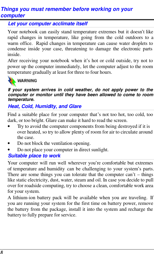  8 Things you must remember before working on your computer Let your computer acclimate itself Your notebook can easily stand temperature extremes but it doesn’t like rapid changes in temperature, like going from the cold outdoors to a warm office.  Rapid changes in temperature can cause water droplets to condense inside your case, threatening to damage the electronic parts inside.   After receiving your notebook when it’s hot or cold outside, try not to power up the computer immediately, let the computer adjust to the room temperature gradually at least for three to four hours.   If your system arrives in cold weather, do not apply power to the computer or monitor until they have been allowed to come to room temperature. Heat, Cold, Humidity, and Glare Find a suitable place for your computer that’s not too hot, too cold, too dark, or too bright. Glare can make it hard to read the screen.   • Try to avoid the computer components from being destroyed if it is over heated, so try to allow plenty of room for air to circulate around the case.   • Do not block the ventilation opening.  • Do not place your computer in direct sunlight. Suitable place to work Your computer will run well wherever you’re comfortable but extremes of temperature and humidity can be challenging to your system’s parts.  There are some things you can tolerate that the computer can’t – things like static electricity, dust, water, steam and oil. In case you decide to pull over for roadside computing, try to choose a clean, comfortable work area for your system. A lithium-ion battery pack will be available when you are traveling.  If you are running your system for the first time on battery power, remove the battery from the package, install it into the system and recharge the battery to fully prepare for service. 