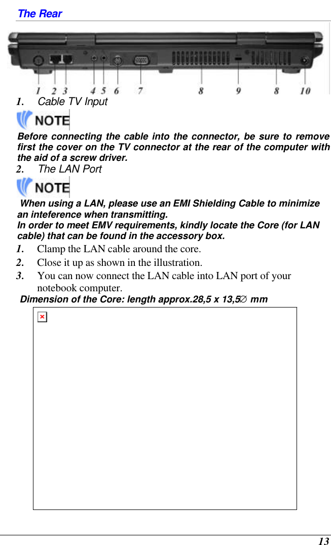  13 The Rear  1. Cable TV Input   Before connecting the cable into the connector, be sure to remove first the cover on the TV connector at the rear of the computer with the aid of a screw driver.   2. The LAN Port    When using a LAN, please use an EMI Shielding Cable to minimize an inteference when transmitting.  In order to meet EMV requirements, kindly locate the Core (for LAN cable) that can be found in the accessory box.  1. Clamp the LAN cable around the core.  2. Close it up as shown in the illustration.  3. You can now connect the LAN cable into LAN port of your notebook computer.  Dimension of the Core: length approx.28,5 x 13,5∅ mm  