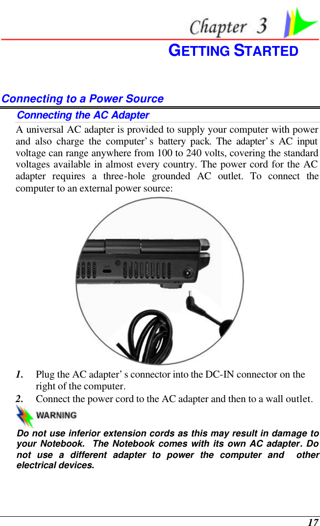  17  GETTING STARTED Connecting to a Power Source Connecting the AC Adapter A universal AC adapter is provided to supply your computer with power and also charge the computer’s battery pack. The adapter’s AC input voltage can range anywhere from 100 to 240 volts, covering the standard voltages available in almost every country. The power cord for the AC adapter requires a three-hole grounded AC outlet. To connect the computer to an external power source:  1. Plug the AC adapter’s connector into the DC-IN connector on the right of the computer. 2. Connect the power cord to the AC adapter and then to a wall outlet.   Do not use inferior extension cords as this may result in damage to your Notebook.  The Notebook comes with its own AC adapter. Do not use a different adapter to power the computer and  other electrical devices. 