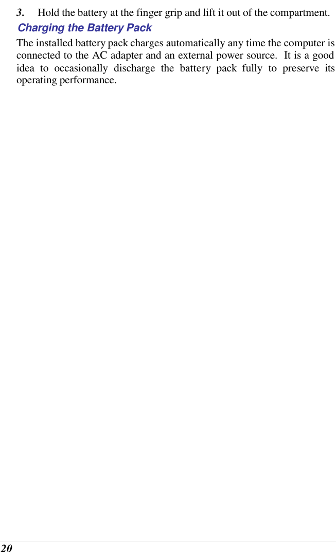  20 3. Hold the battery at the finger grip and lift it out of the compartment. Charging the Battery Pack The installed battery pack charges automatically any time the computer is connected to the AC adapter and an external power source.  It is a good idea to occasionally discharge the battery pack fully to preserve its operating performance.   