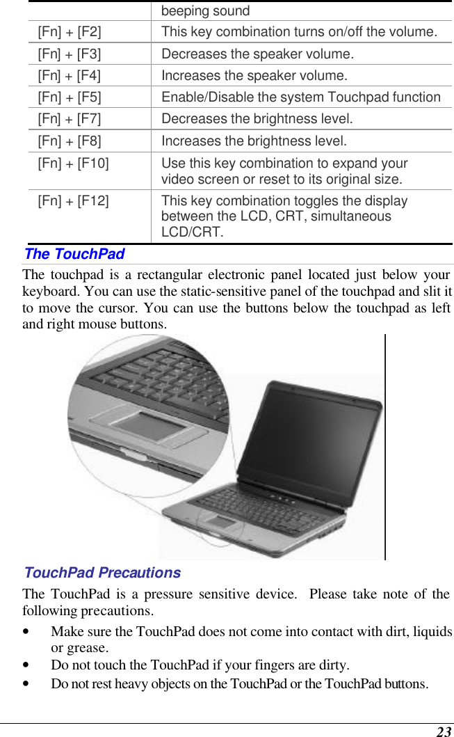  23 beeping sound [Fn] + [F2] This key combination turns on/off the volume. [Fn] + [F3] Decreases the speaker volume.   [Fn] + [F4] Increases the speaker volume.   [Fn] + [F5] Enable/Disable the system Touchpad function [Fn] + [F7] Decreases the brightness level. [Fn] + [F8] Increases the brightness level. [Fn] + [F10] Use this key combination to expand your video screen or reset to its original size. [Fn] + [F12] This key combination toggles the display between the LCD, CRT, simultaneous LCD/CRT. The TouchPad The touchpad is a rectangular electronic panel located just below your keyboard. You can use the static-sensitive panel of the touchpad and slit it to move the cursor. You can use the buttons below the touchpad as left and right mouse buttons.  TouchPad Precautions The TouchPad is a pressure sensitive device.  Please take note of the following precautions. • Make sure the TouchPad does not come into contact with dirt, liquids or grease. • Do not touch the TouchPad if your fingers are dirty. • Do not rest heavy objects on the TouchPad or the TouchPad buttons. 