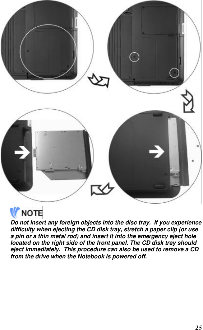  25    Do not insert any foreign objects into the disc tray.  If you experience difficulty when ejecting the CD disk tray, stretch a paper clip (or use a pin or a thin metal rod) and insert it into the emergency eject hole located on the right side of the front panel. The CD disk tray should eject immediately.  This procedure can also be used to remove a CD from the drive when the Notebook is powered off. 