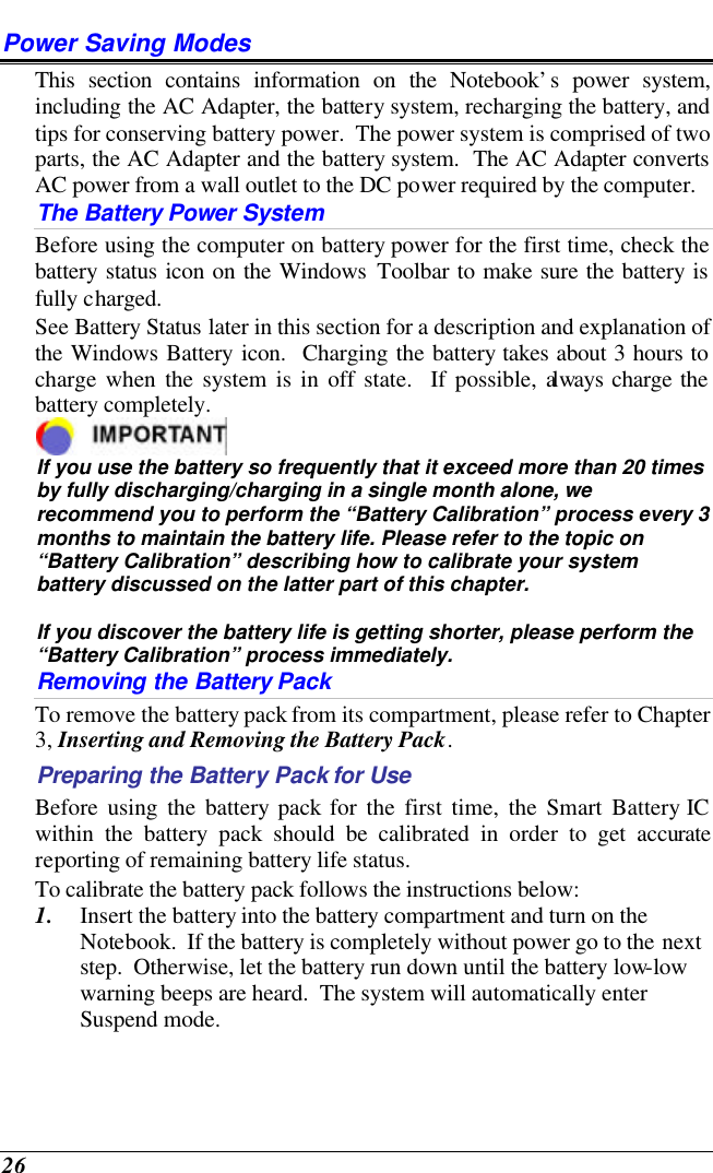  26 Power Saving Modes This section contains information on the Notebook’s power system, including the AC Adapter, the battery system, recharging the battery, and tips for conserving battery power.  The power system is comprised of two parts, the AC Adapter and the battery system.  The AC Adapter converts AC power from a wall outlet to the DC power required by the computer.   The Battery Power System Before using the computer on battery power for the first time, check the battery status icon on the Windows Toolbar to make sure the battery is fully charged.   See Battery Status later in this section for a description and explanation of the Windows Battery icon.  Charging the battery takes about 3 hours to charge when the system is in off state.  If possible, always charge the battery completely.   If you use the battery so frequently that it exceed more than 20 times by fully discharging/charging in a single month alone, we recommend you to perform the “Battery Calibration” process every 3 months to maintain the battery life. Please refer to the topic on “Battery Calibration” describing how to calibrate your system battery discussed on the latter part of this chapter.  If you discover the battery life is getting shorter, please perform the “Battery Calibration” process immediately. Removing the Battery Pack To remove the battery pack from its compartment, please refer to Chapter 3, Inserting and Removing the Battery Pack. Preparing the Battery Pack for Use Before using the battery pack for the first time, the Smart Battery IC within the battery pack should be calibrated in order to get accurate reporting of remaining battery life status.   To calibrate the battery pack follows the instructions below: 1. Insert the battery into the battery compartment and turn on the Notebook.  If the battery is completely without power go to the next step.  Otherwise, let the battery run down until the battery low-low warning beeps are heard.  The system will automatically enter Suspend mode. 