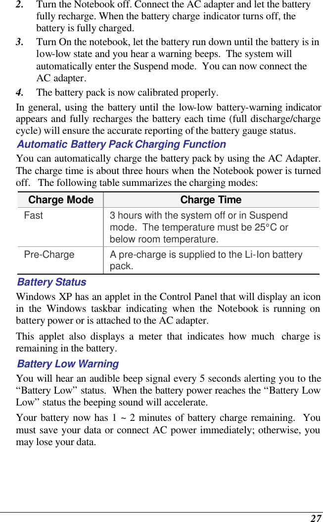  27 2. Turn the Notebook off. Connect the AC adapter and let the battery fully recharge. When the battery charge indicator turns off, the battery is fully charged. 3. Turn On the notebook, let the battery run down until the battery is in low-low state and you hear a warning beeps.  The system will automatically enter the Suspend mode.  You can now connect the AC adapter. 4. The battery pack is now calibrated properly. In general, using the battery until the low-low battery-warning indicator appears and fully recharges the battery each time (full discharge/charge cycle) will ensure the accurate reporting of the battery gauge status. Automatic Battery Pack Charging Function  You can automatically charge the battery pack by using the AC Adapter.  The charge time is about three hours when the Notebook power is turned off.   The following table summarizes the charging modes: Charge Mode Charge Time Fast 3 hours with the system off or in Suspend mode.  The temperature must be 25°C or below room temperature. Pre-Charge A pre-charge is supplied to the Li-Ion battery pack. Battery Status Windows XP has an applet in the Control Panel that will display an icon in the Windows taskbar indicating when the Notebook is running on battery power or is attached to the AC adapter.   This applet also displays a meter that indicates how much  charge is remaining in the battery.  Battery Low Warning  You will hear an audible beep signal every 5 seconds alerting you to the “Battery Low” status.  When the battery power reaches the “Battery Low Low” status the beeping sound will accelerate.   Your battery now has 1 ~ 2 minutes of battery charge remaining.  You must save your data or connect AC power immediately; otherwise, you may lose your data. 